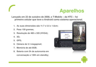 Aparelhos
Lançado em 22 de outubro de 2008, o T-Mobile – da HTC – foi
  primeiro celular que teve o Android como sistema operacional.

 1. As suas dimensões são 11.7 x 5.5 x 1.6cm;
 2. Pesa 159 gramas;
 3. Resolução de 480 x 320 (HVGA);
 4. 3G;
 5. GPS;
 6. Câmera de 3.1-megapixel;
 7. Memória de até 8GB;
 8. Bateria com 5h de autonomia em
    conversação e 130h em standby;
 