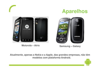 Aparelhos




         Motorola – Atrix                Samsung – Galaxy


Atualmente, apenas a Nokia e a Apple, das grandes empresas, não têm
                  modelos com plataforma Android.
 