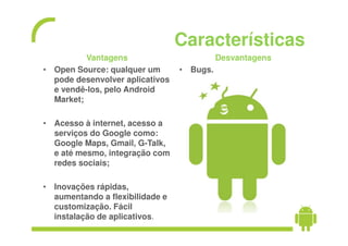 Características
          Vantagens                        Desvantagens
• Open Source: qualquer um       • Bugs.
  pode desenvolver aplicativos
  e vendê-los, pelo Android
  Market;

• Acesso à internet, acesso a
  serviços do Google como:
  Google Maps, Gmail, G-Talk,
  e até mesmo, integração com
  redes sociais;

• Inovações rápidas,
  aumentando a flexibilidade e
  customização. Fácil
  instalação de aplicativos.
 