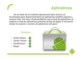 Aplicativos
     Ao se tratar de um sistema operacional open source, as
ferramentas para desenvolvimento de aplicativos também seguem a
mesma linha. Por isso o Android Market, loja virtual de aplicativos, já
superou o total de aplicativos gratuitos da loja da Apple. E em pouco
tempo irá superar o numero de aplicativos em geral.



            Exemplos:

 •   Audio Galaxy
 •   Cardio Trainer
 •   CamScanner
 •   Skype
 