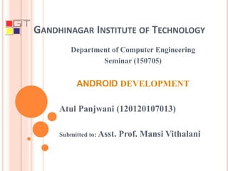 GANDHINAGAR INSTITUTE OF TECHNOLOGY
Department of Computer Engineering
Seminar (150705)
ANDROID DEVELOPMENT
Atul Panjwani (120120107013)
Submitted to: Asst. Prof. Mansi Vithalani
 