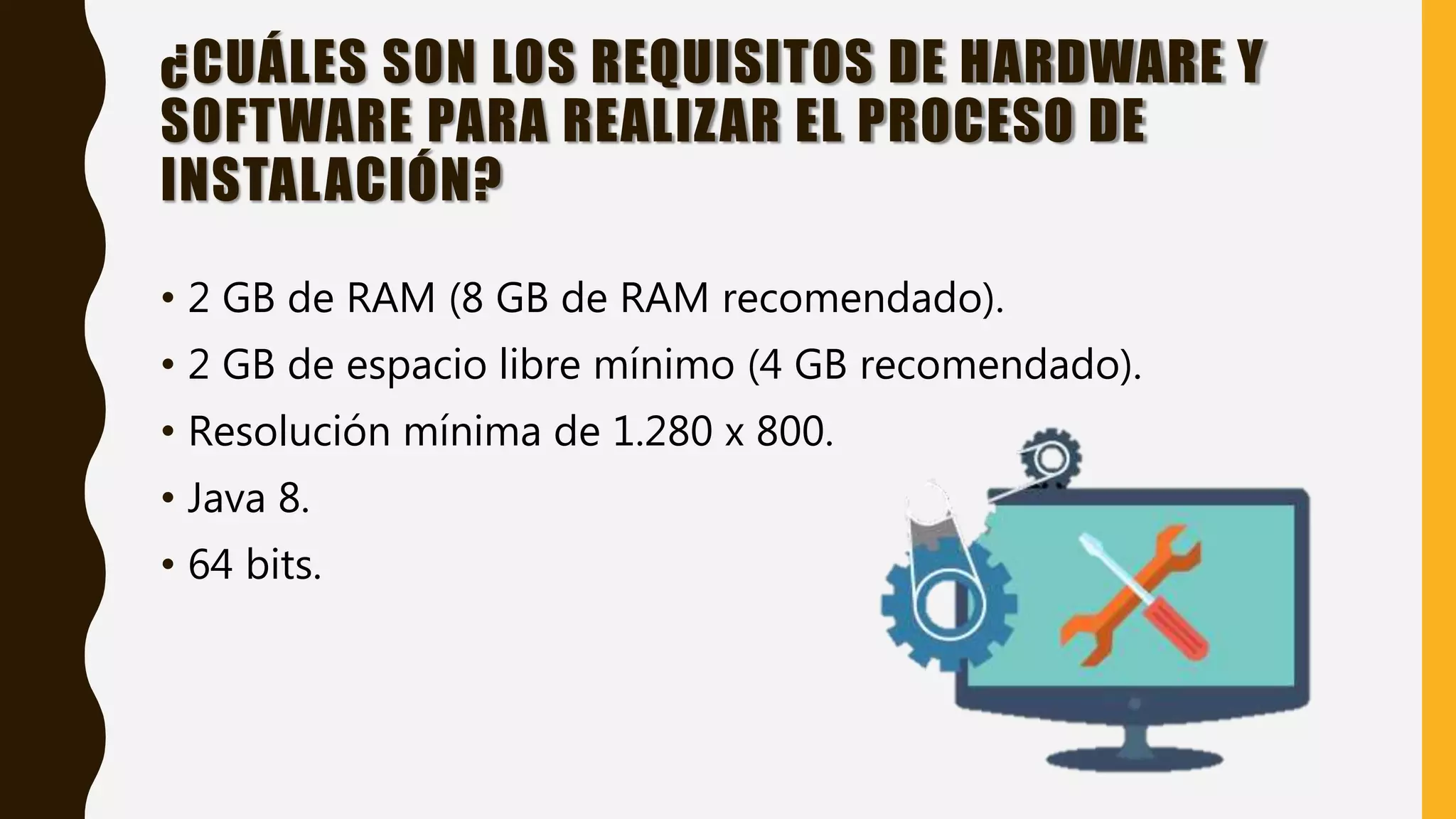 ¿CUÁLES SON LOS REQUISITOS DE HARDWARE Y
SOFTWARE PARA REALIZAR EL PROCESO DE
INSTALACIÓN?
• 2 GB de RAM (8 GB de RAM recomendado).
• 2 GB de espacio libre mínimo (4 GB recomendado).
• Resolución mínima de 1.280 x 800.
• Java 8.
• 64 bits.
 