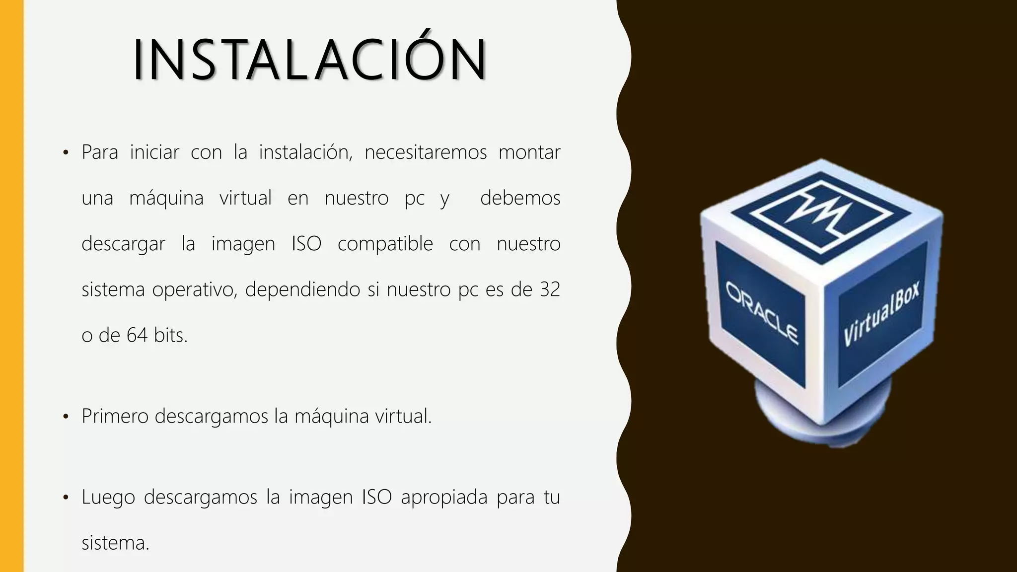 INSTALACIÓN
• Para iniciar con la instalación, necesitaremos montar
una máquina virtual en nuestro pc y debemos
descargar la imagen ISO compatible con nuestro
sistema operativo, dependiendo si nuestro pc es de 32
o de 64 bits.
• Primero descargamos la máquina virtual.
• Luego descargamos la imagen ISO apropiada para tu
sistema.
 
