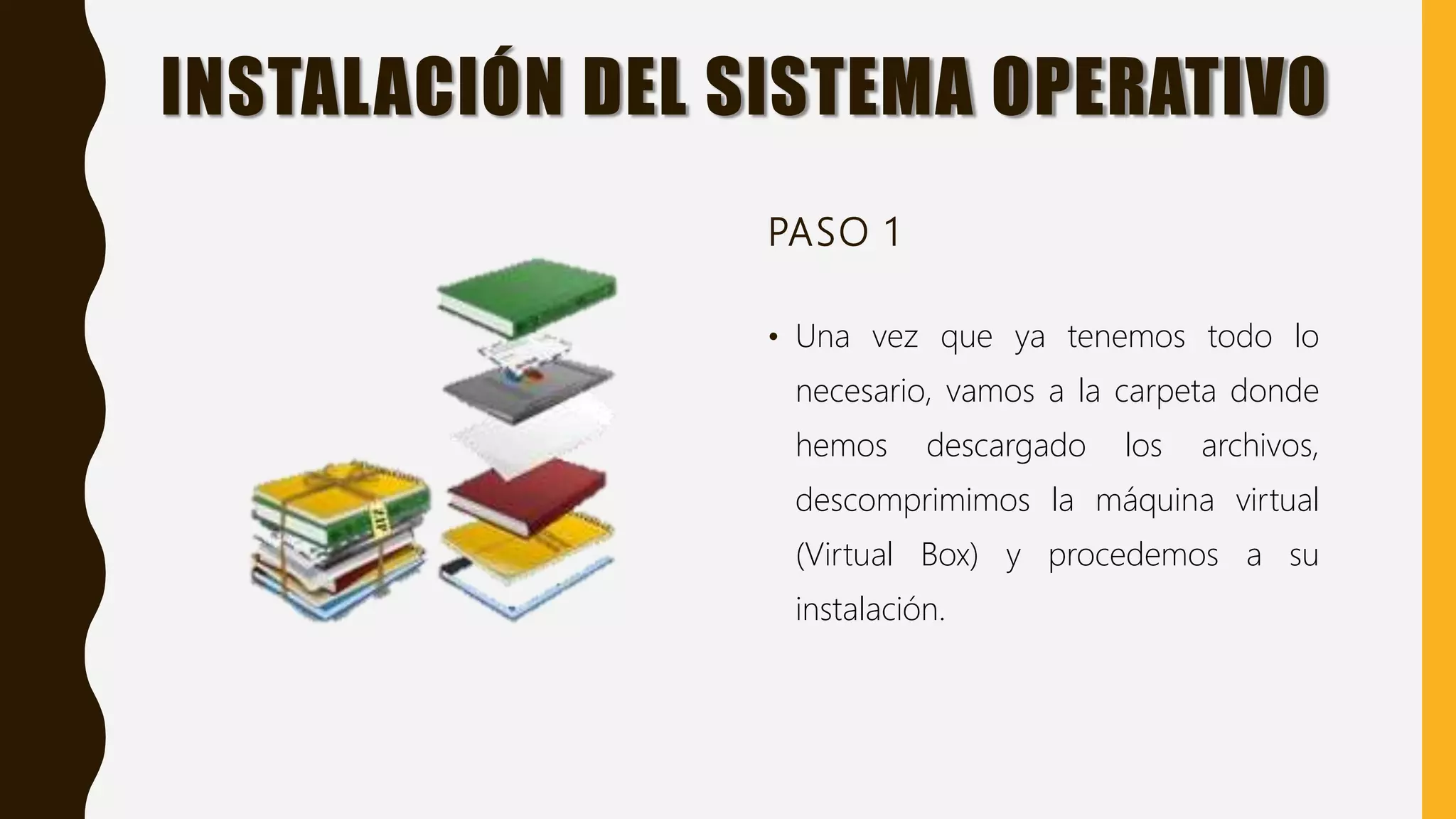 INSTALACIÓN DEL SISTEMA OPERATIVO
PASO 1
• Una vez que ya tenemos todo lo
necesario, vamos a la carpeta donde
hemos descargado los archivos,
descomprimimos la máquina virtual
(Virtual Box) y procedemos a su
instalación.
 