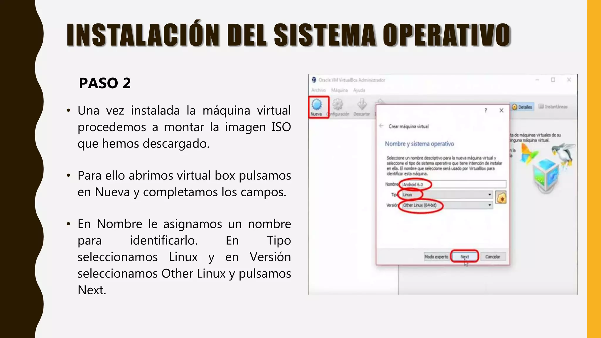 INSTALACIÓN DEL SISTEMA OPERATIVO
• Una vez instalada la máquina virtual
procedemos a montar la imagen ISO
que hemos descargado.
• Para ello abrimos virtual box pulsamos
en Nueva y completamos los campos.
• En Nombre le asignamos un nombre
para identificarlo. En Tipo
seleccionamos Linux y en Versión
seleccionamos Other Linux y pulsamos
Next.
PASO 2
 