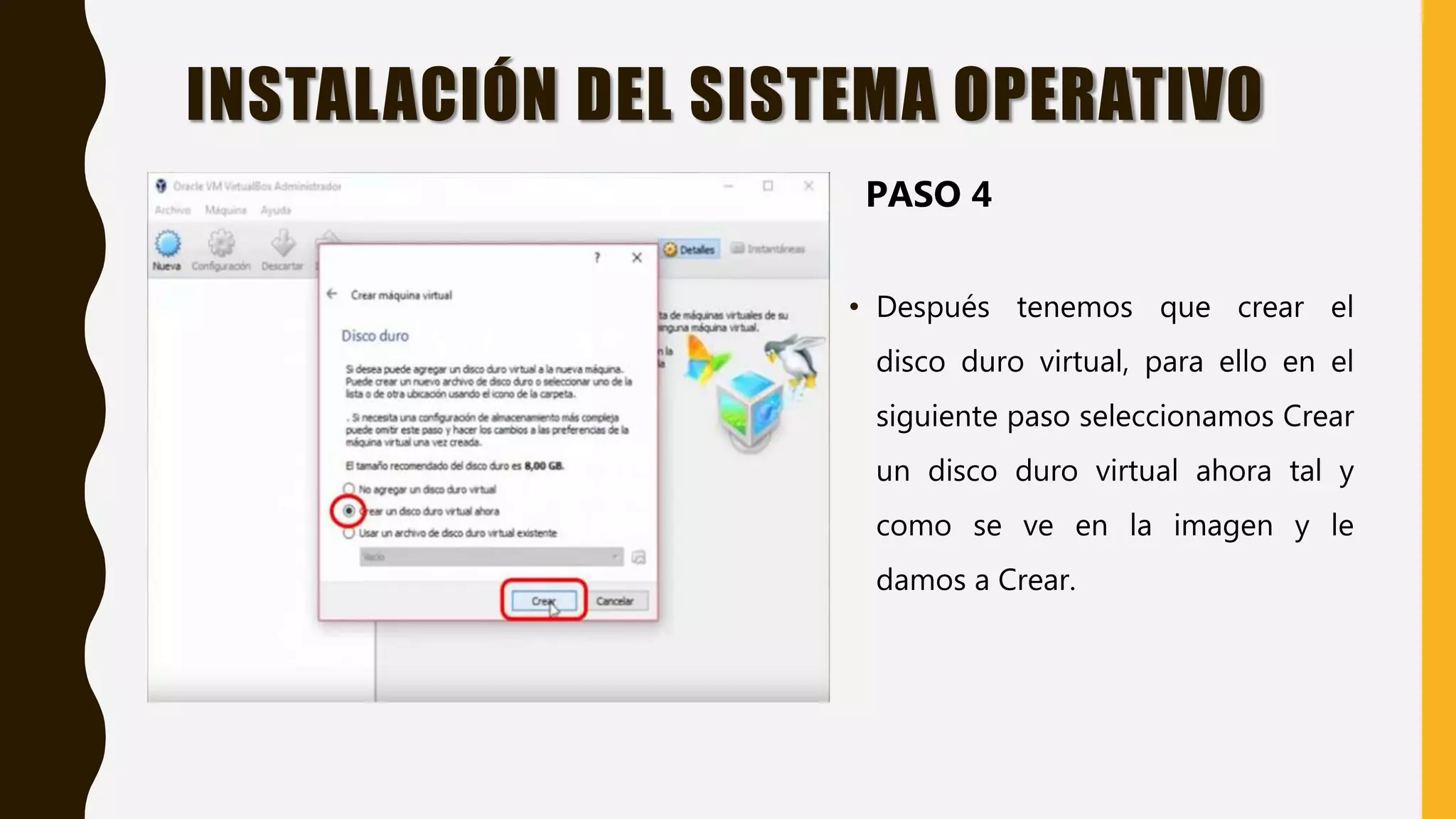 • Después tenemos que crear el
disco duro virtual, para ello en el
siguiente paso seleccionamos Crear
un disco duro virtual ahora tal y
como se ve en la imagen y le
damos a Crear.
INSTALACIÓN DEL SISTEMA OPERATIVO
PASO 4
 