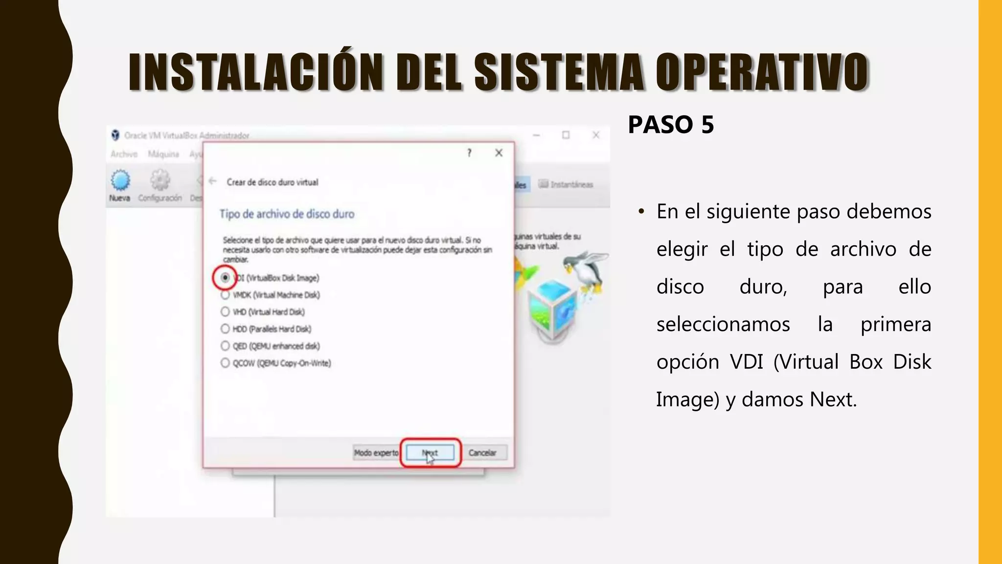 • En el siguiente paso debemos
elegir el tipo de archivo de
disco duro, para ello
seleccionamos la primera
opción VDI (Virtual Box Disk
Image) y damos Next.
INSTALACIÓN DEL SISTEMA OPERATIVO
PASO 5
 