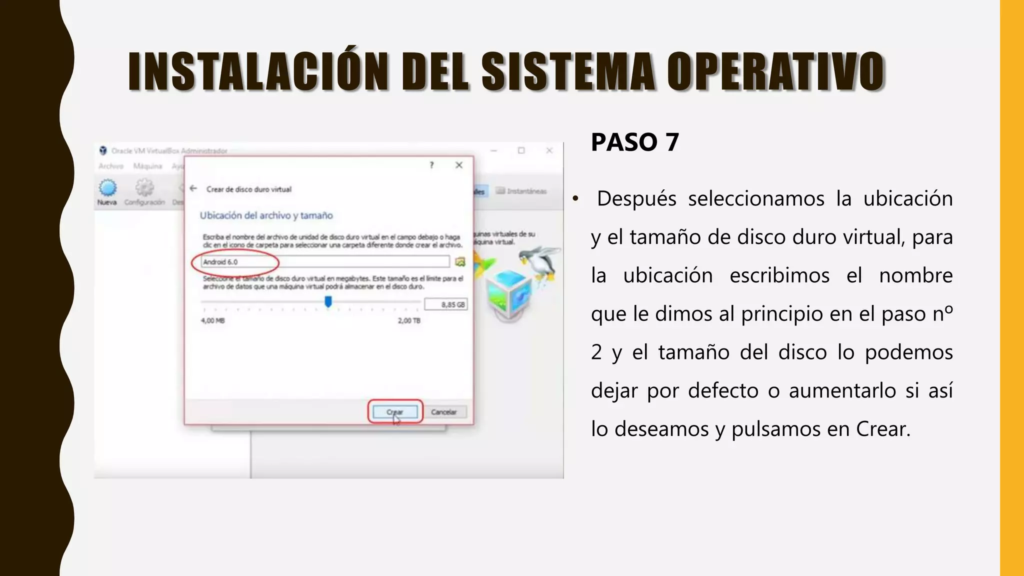 • Después seleccionamos la ubicación
y el tamaño de disco duro virtual, para
la ubicación escribimos el nombre
que le dimos al principio en el paso nº
2 y el tamaño del disco lo podemos
dejar por defecto o aumentarlo si así
lo deseamos y pulsamos en Crear.
INSTALACIÓN DEL SISTEMA OPERATIVO
PASO 7
 