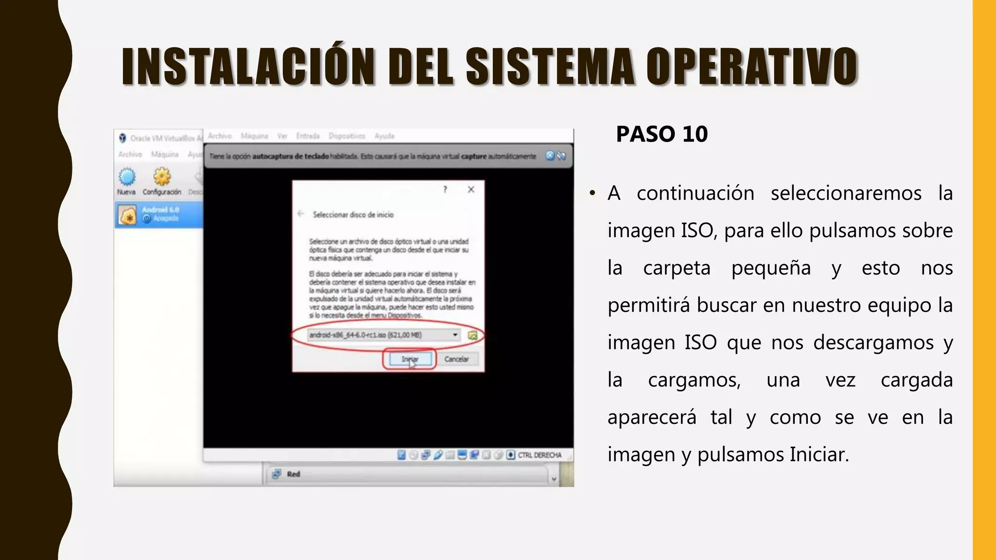 • A continuación seleccionaremos la
imagen ISO, para ello pulsamos sobre
la carpeta pequeña y esto nos
permitirá buscar en nuestro equipo la
imagen ISO que nos descargamos y
la cargamos, una vez cargada
aparecerá tal y como se ve en la
imagen y pulsamos Iniciar.
INSTALACIÓN DEL SISTEMA OPERATIVO
PASO 10
 