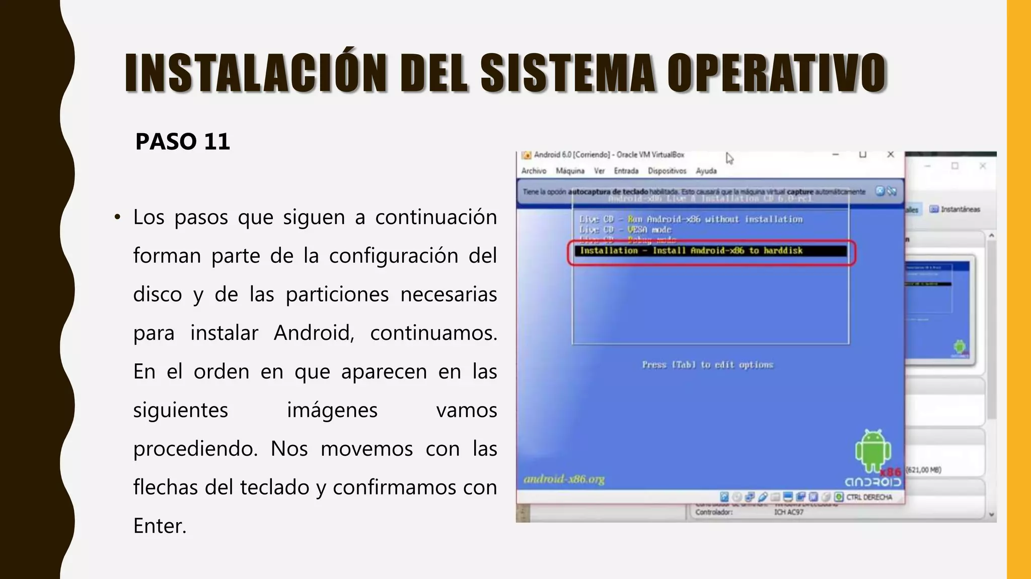 • Los pasos que siguen a continuación
forman parte de la configuración del
disco y de las particiones necesarias
para instalar Android, continuamos.
En el orden en que aparecen en las
siguientes imágenes vamos
procediendo. Nos movemos con las
flechas del teclado y confirmamos con
Enter.
INSTALACIÓN DEL SISTEMA OPERATIVO
PASO 11
 