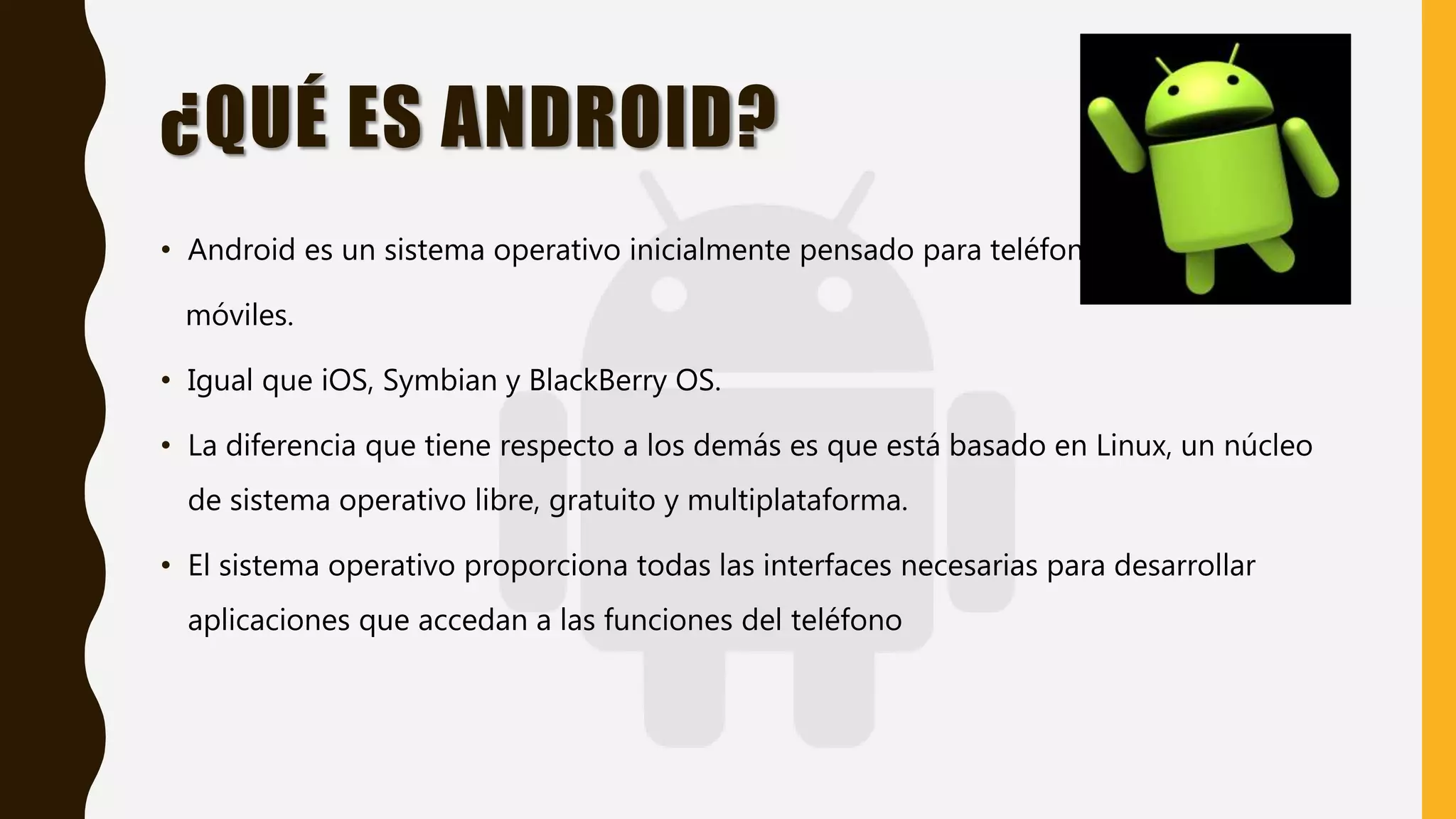 ¿QUÉ ES ANDROID?
• Android es un sistema operativo inicialmente pensado para teléfonos
móviles.
• Igual que iOS, Symbian y BlackBerry OS.
• La diferencia que tiene respecto a los demás es que está basado en Linux, un núcleo
de sistema operativo libre, gratuito y multiplataforma.
• El sistema operativo proporciona todas las interfaces necesarias para desarrollar
aplicaciones que accedan a las funciones del teléfono
 