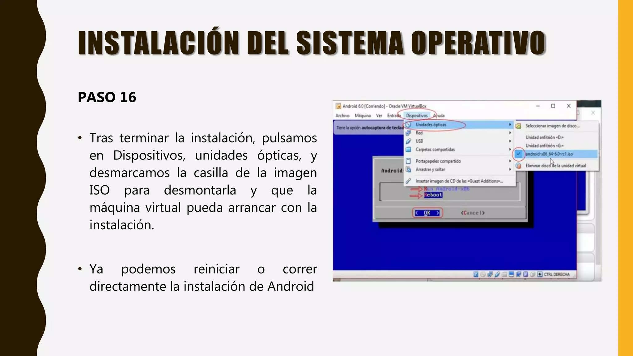• Tras terminar la instalación, pulsamos
en Dispositivos, unidades ópticas, y
desmarcamos la casilla de la imagen
ISO para desmontarla y que la
máquina virtual pueda arrancar con la
instalación.
• Ya podemos reiniciar o correr
directamente la instalación de Android
INSTALACIÓN DEL SISTEMA OPERATIVO
PASO 16
 
