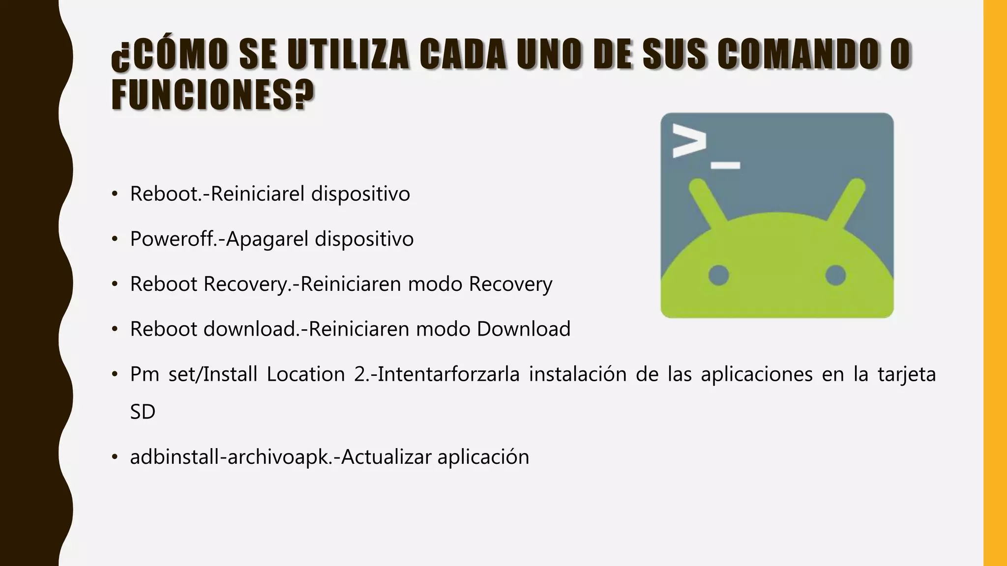 ¿CÓMO SE UTILIZA CADA UNO DE SUS COMANDO O
FUNCIONES?
• Reboot.-Reiniciarel dispositivo
• Poweroff.-Apagarel dispositivo
• Reboot Recovery.-Reiniciaren modo Recovery
• Reboot download.-Reiniciaren modo Download
• Pm set/Install Location 2.-Intentarforzarla instalación de las aplicaciones en la tarjeta
SD
• adbinstall-archivoapk.-Actualizar aplicación
 