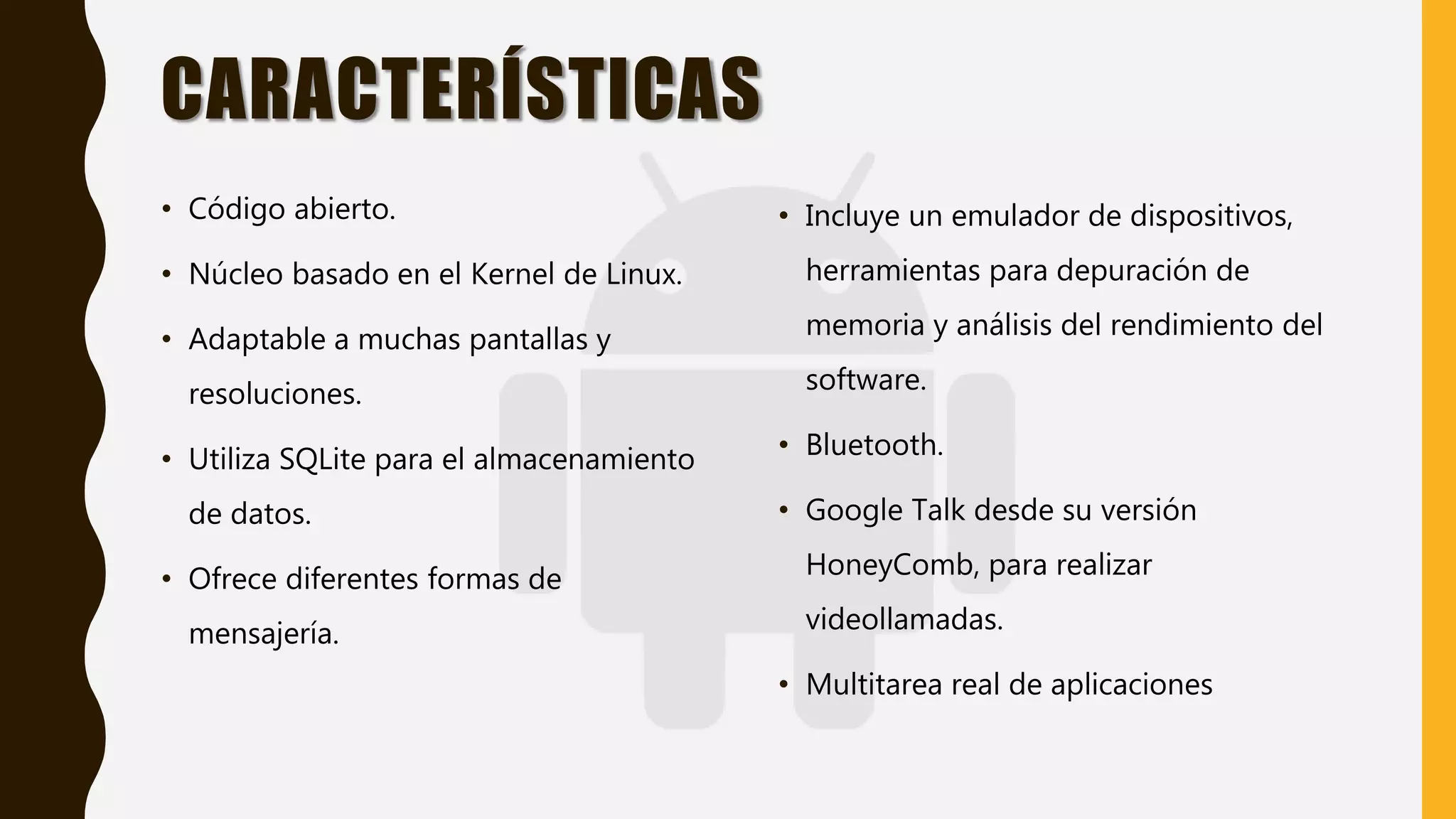CARACTERÍSTICAS
• Código abierto.
• Núcleo basado en el Kernel de Linux.
• Adaptable a muchas pantallas y
resoluciones.
• Utiliza SQLite para el almacenamiento
de datos.
• Ofrece diferentes formas de
mensajería.
• Incluye un emulador de dispositivos,
herramientas para depuración de
memoria y análisis del rendimiento del
software.
• Bluetooth.
• Google Talk desde su versión
HoneyComb, para realizar
videollamadas.
• Multitarea real de aplicaciones
 