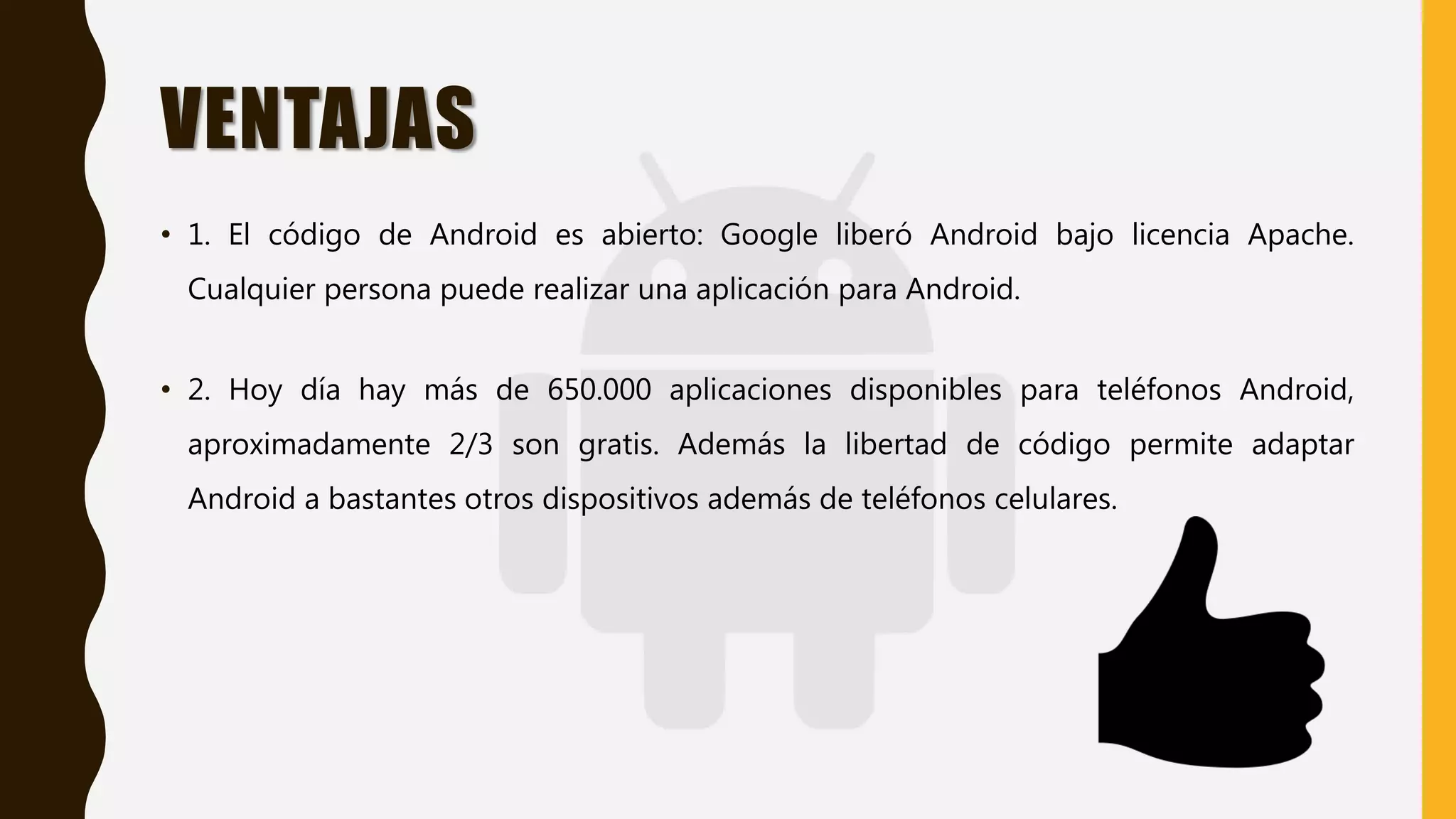 VENTAJAS
• 1. El código de Android es abierto: Google liberó Android bajo licencia Apache.
Cualquier persona puede realizar una aplicación para Android.
• 2. Hoy día hay más de 650.000 aplicaciones disponibles para teléfonos Android,
aproximadamente 2/3 son gratis. Además la libertad de código permite adaptar
Android a bastantes otros dispositivos además de teléfonos celulares.
 