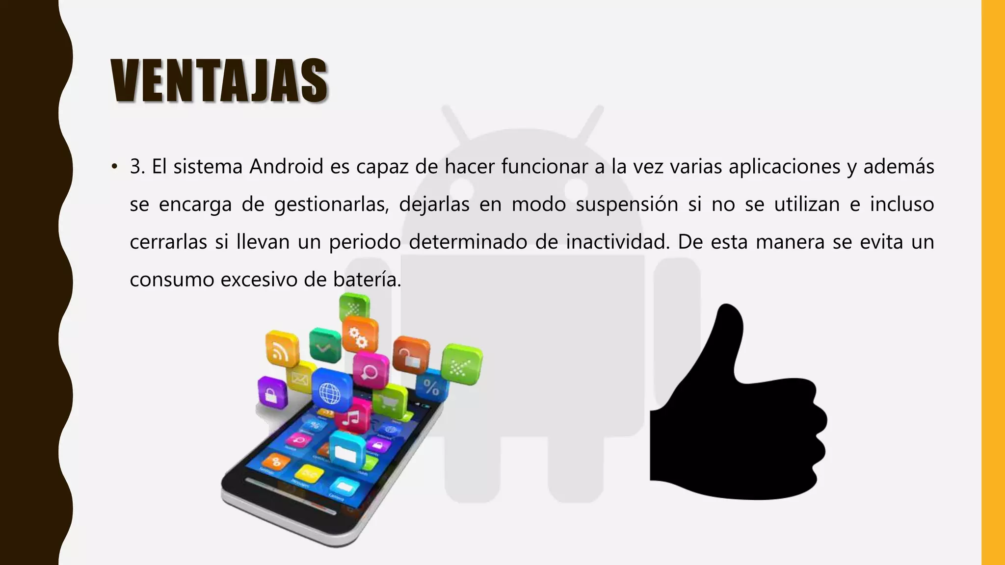 VENTAJAS
• 3. El sistema Android es capaz de hacer funcionar a la vez varias aplicaciones y además
se encarga de gestionarlas, dejarlas en modo suspensión si no se utilizan e incluso
cerrarlas si llevan un periodo determinado de inactividad. De esta manera se evita un
consumo excesivo de batería.
 