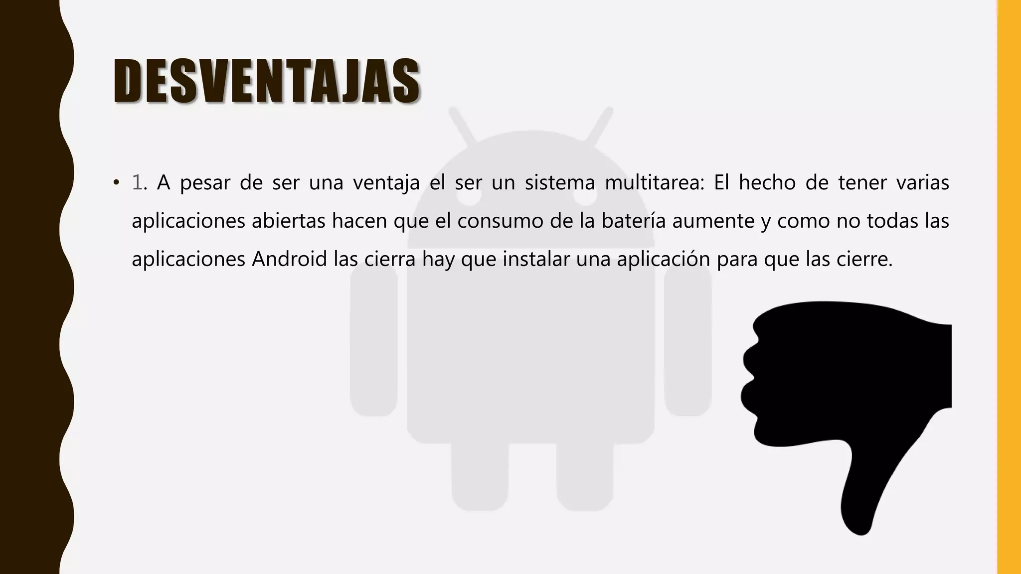 DESVENTAJAS
• 1. A pesar de ser una ventaja el ser un sistema multitarea: El hecho de tener varias
aplicaciones abiertas hacen que el consumo de la batería aumente y como no todas las
aplicaciones Android las cierra hay que instalar una aplicación para que las cierre.
 