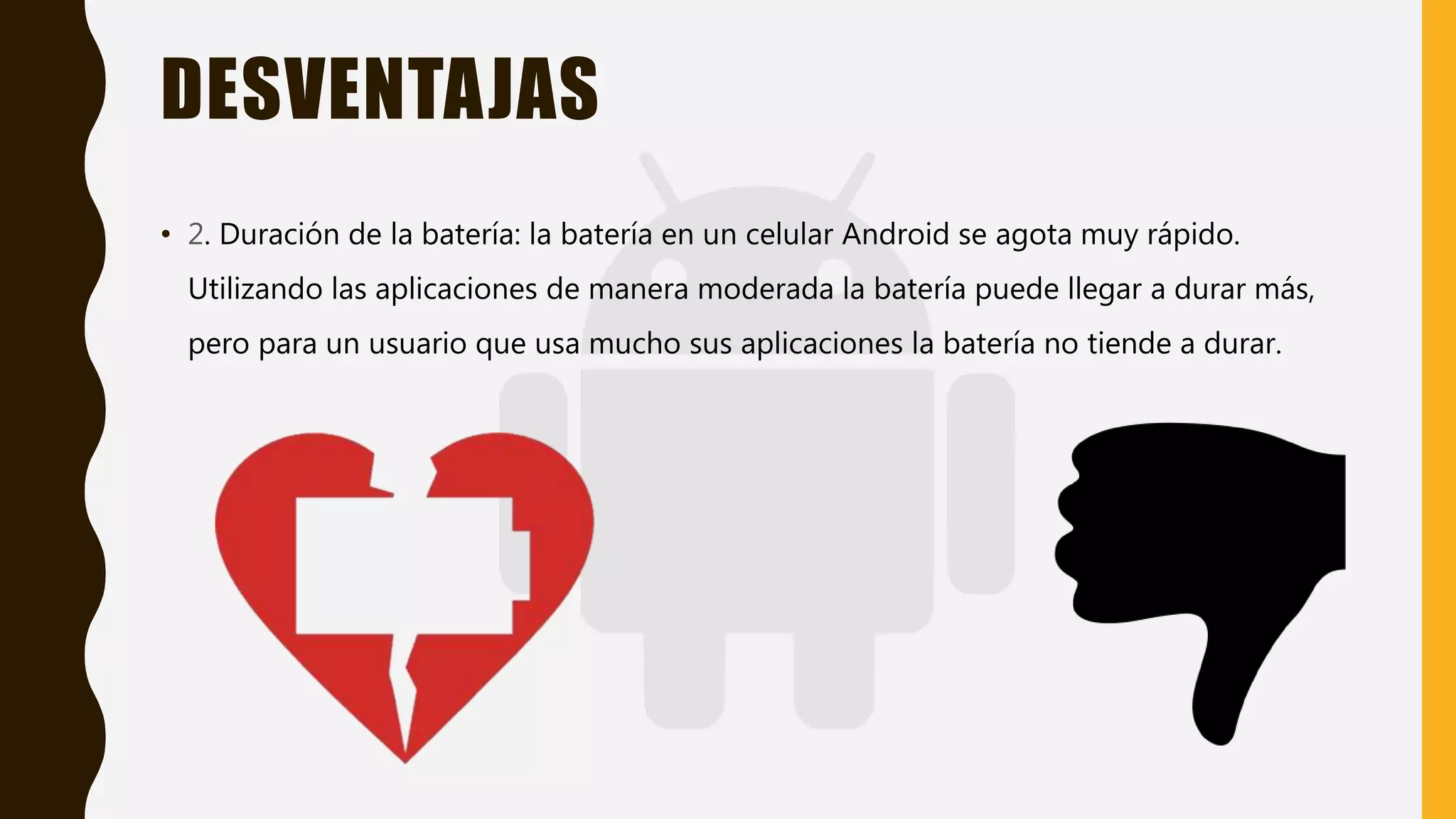 DESVENTAJAS
• 2. Duración de la batería: la batería en un celular Android se agota muy rápido.
Utilizando las aplicaciones de manera moderada la batería puede llegar a durar más,
pero para un usuario que usa mucho sus aplicaciones la batería no tiende a durar.
 
