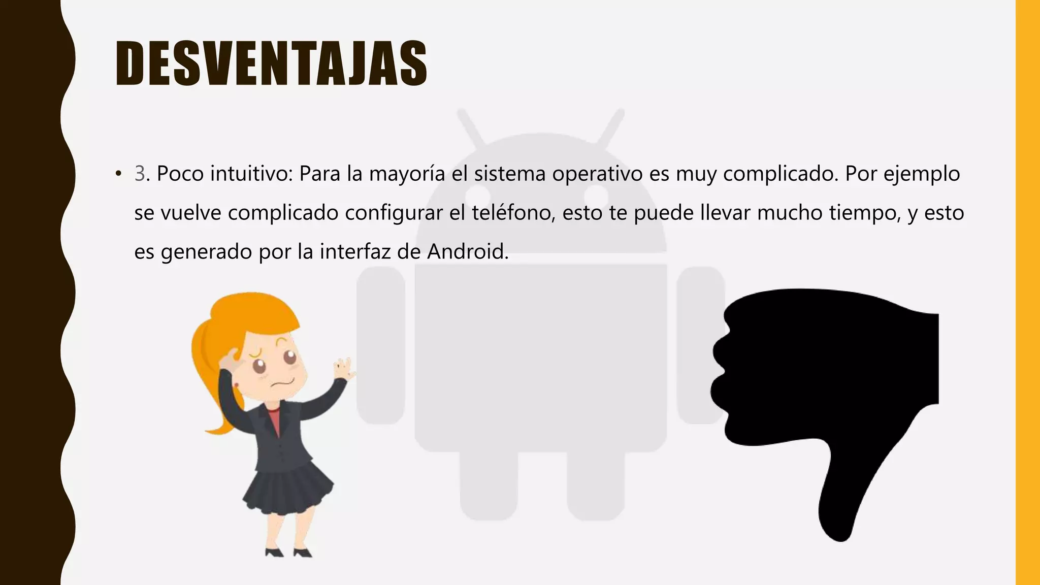 DESVENTAJAS
• 3. Poco intuitivo: Para la mayoría el sistema operativo es muy complicado. Por ejemplo
se vuelve complicado configurar el teléfono, esto te puede llevar mucho tiempo, y esto
es generado por la interfaz de Android.
 