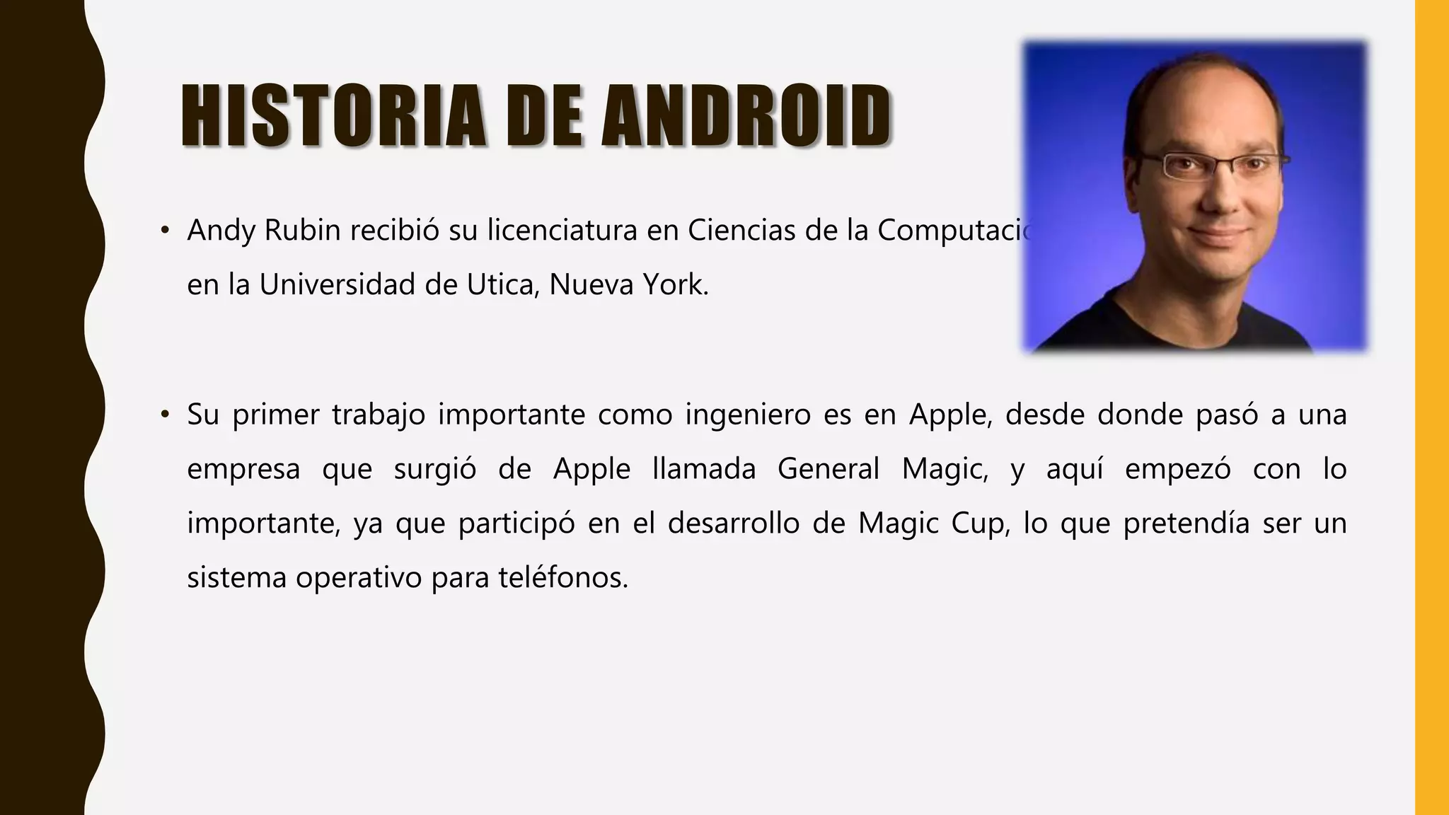 HISTORIA DE ANDROID
• Andy Rubin recibió su licenciatura en Ciencias de la Computación
en la Universidad de Utica, Nueva York.
• Su primer trabajo importante como ingeniero es en Apple, desde donde pasó a una
empresa que surgió de Apple llamada General Magic, y aquí empezó con lo
importante, ya que participó en el desarrollo de Magic Cup, lo que pretendía ser un
sistema operativo para teléfonos.
 