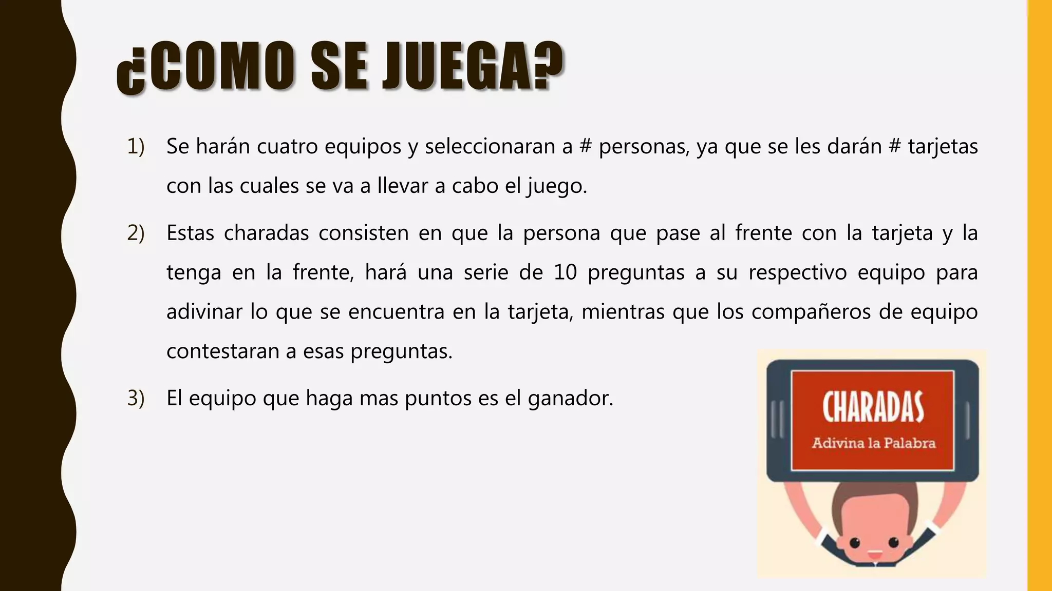 ¿COMO SE JUEGA?
1) Se harán cuatro equipos y seleccionaran a # personas, ya que se les darán # tarjetas
con las cuales se va a llevar a cabo el juego.
2) Estas charadas consisten en que la persona que pase al frente con la tarjeta y la
tenga en la frente, hará una serie de 10 preguntas a su respectivo equipo para
adivinar lo que se encuentra en la tarjeta, mientras que los compañeros de equipo
contestaran a esas preguntas.
3) El equipo que haga mas puntos es el ganador.
 