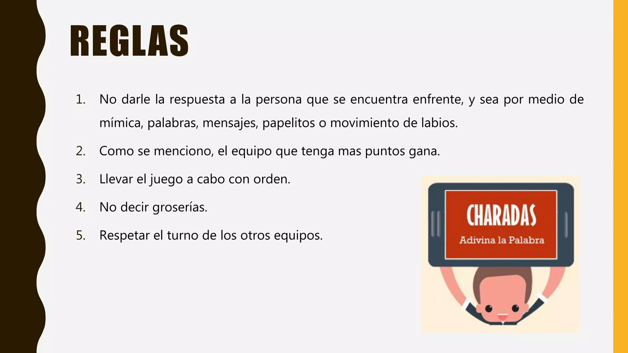 REGLAS
1. No darle la respuesta a la persona que se encuentra enfrente, y sea por medio de
mímica, palabras, mensajes, papelitos o movimiento de labios.
2. Como se menciono, el equipo que tenga mas puntos gana.
3. Llevar el juego a cabo con orden.
4. No decir groserías.
5. Respetar el turno de los otros equipos.
 