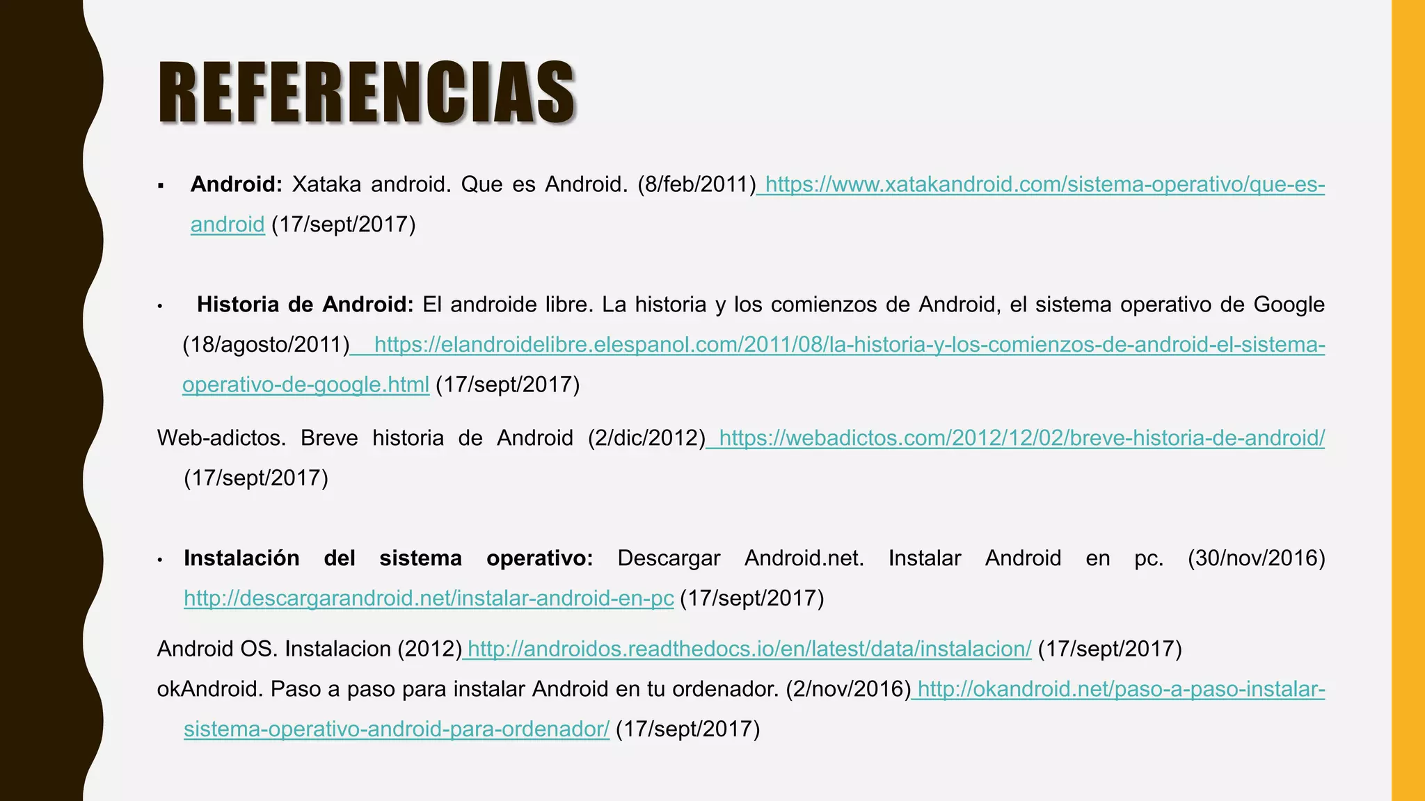 REFERENCIAS
 Android: Xataka android. Que es Android. (8/feb/2011) https://www.xatakandroid.com/sistema-operativo/que-es-
android (17/sept/2017)
• Historia de Android: El androide libre. La historia y los comienzos de Android, el sistema operativo de Google
(18/agosto/2011) https://elandroidelibre.elespanol.com/2011/08/la-historia-y-los-comienzos-de-android-el-sistema-
operativo-de-google.html (17/sept/2017)
Web-adictos. Breve historia de Android (2/dic/2012) https://webadictos.com/2012/12/02/breve-historia-de-android/
(17/sept/2017)
• Instalación del sistema operativo: Descargar Android.net. Instalar Android en pc. (30/nov/2016)
http://descargarandroid.net/instalar-android-en-pc (17/sept/2017)
Android OS. Instalacion (2012) http://androidos.readthedocs.io/en/latest/data/instalacion/ (17/sept/2017)
okAndroid. Paso a paso para instalar Android en tu ordenador. (2/nov/2016) http://okandroid.net/paso-a-paso-instalar-
sistema-operativo-android-para-ordenador/ (17/sept/2017)
 