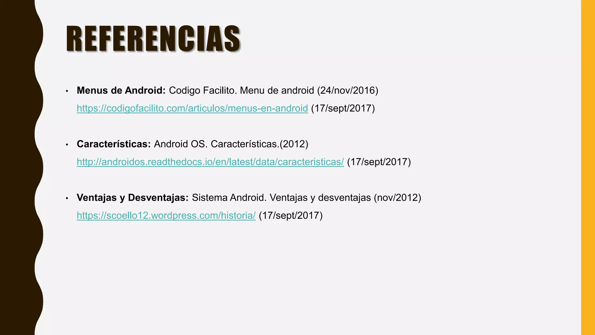 REFERENCIAS
• Menus de Android: Codigo Facilito. Menu de android (24/nov/2016)
https://codigofacilito.com/articulos/menus-en-android (17/sept/2017)
• Características: Android OS. Características.(2012)
http://androidos.readthedocs.io/en/latest/data/caracteristicas/ (17/sept/2017)
• Ventajas y Desventajas: Sistema Android. Ventajas y desventajas (nov/2012)
https://scoello12.wordpress.com/historia/ (17/sept/2017)
 