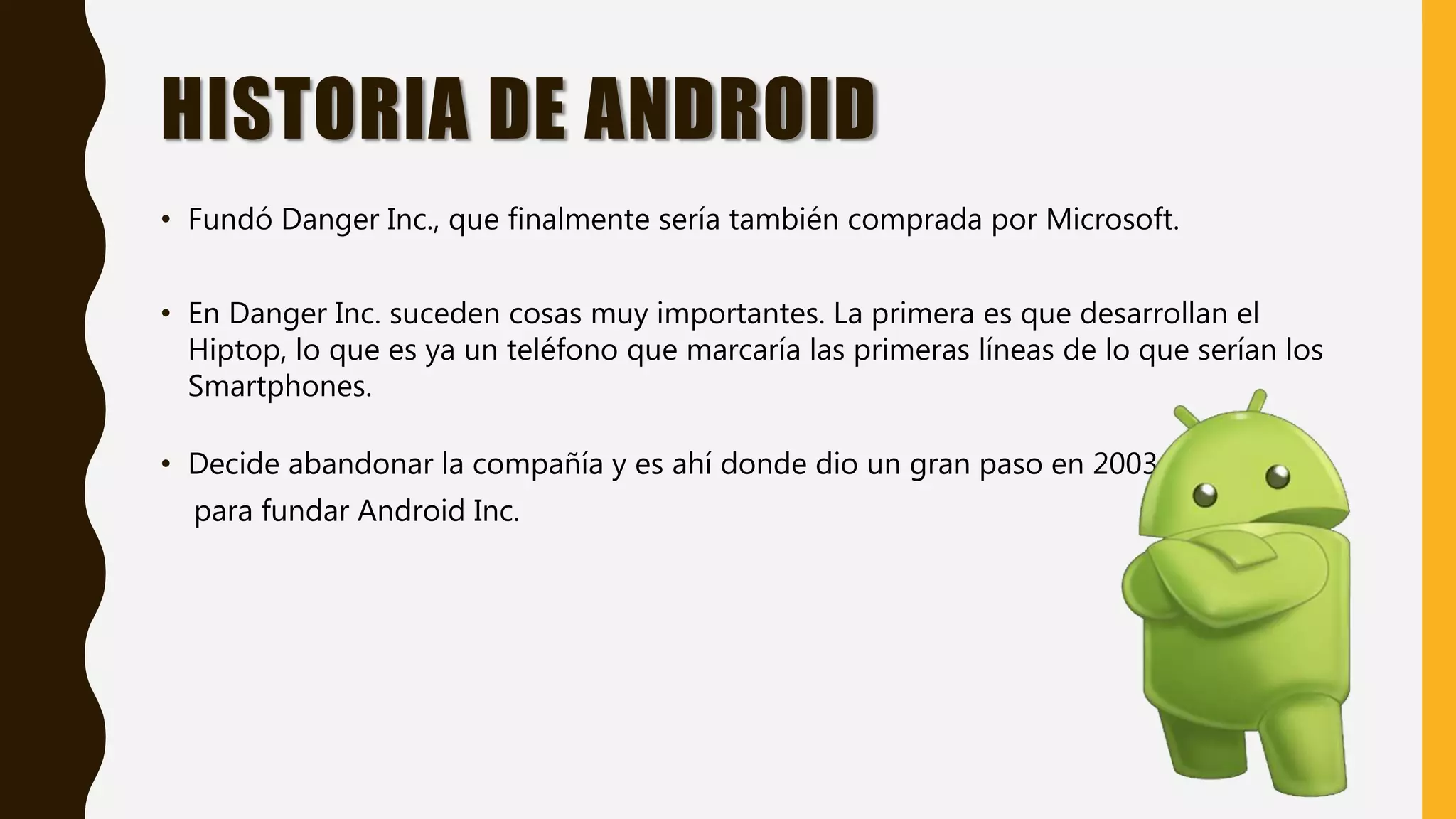 HISTORIA DE ANDROID
• Fundó Danger Inc., que finalmente sería también comprada por Microsoft.
• En Danger Inc. suceden cosas muy importantes. La primera es que desarrollan el
Hiptop, lo que es ya un teléfono que marcaría las primeras líneas de lo que serían los
Smartphones.
• Decide abandonar la compañía y es ahí donde dio un gran paso en 2003
para fundar Android Inc.
 