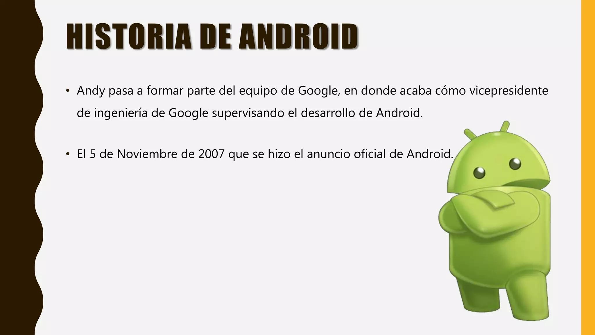 HISTORIA DE ANDROID
• Andy pasa a formar parte del equipo de Google, en donde acaba cómo vicepresidente
de ingeniería de Google supervisando el desarrollo de Android.
• El 5 de Noviembre de 2007 que se hizo el anuncio oficial de Android.
 