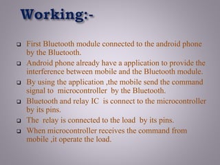  First Bluetooth module connected to the android phone
by the Bluetooth.
 Android phone already have a application to provide the
interference between mobile and the Bluetooth module.
 By using the application ,the mobile send the command
signal to microcontroller by the Bluetooth.
 Bluetooth and relay IC is connect to the microcontroller
by its pins.
 The relay is connected to the load by its pins.
 When microcontroller receives the command from
mobile ,it operate the load.
 
