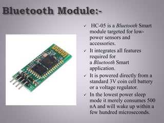  HC-05 is a Bluetooth Smart
module targeted for low-
power sensors and
accessories.
 It integrates all features
required for
a Bluetooth Smart
application.
 It is powered directly from a
standard 3V coin cell battery
or a voltage regulator.
 In the lowest power sleep
mode it merely consumes 500
nA and will wake up within a
few hundred microseconds.
 