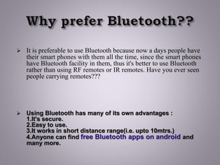 It is preferable to use Bluetooth because now a days people have
their smart phones with them all the time, since the smart phones
have Bluetooth facility in them, thus it's better to use Bluetooth
rather than using RF remotes or IR remotes. Have you ever seen
people carrying remotes???
 Using Bluetooth has many of its own advantages :
1.It's secure.
2.Easy to use.
3.It works in short distance range(i.e. upto 10mtrs.)
4.Anyone can find free Bluetooth apps on android and
many more.
 