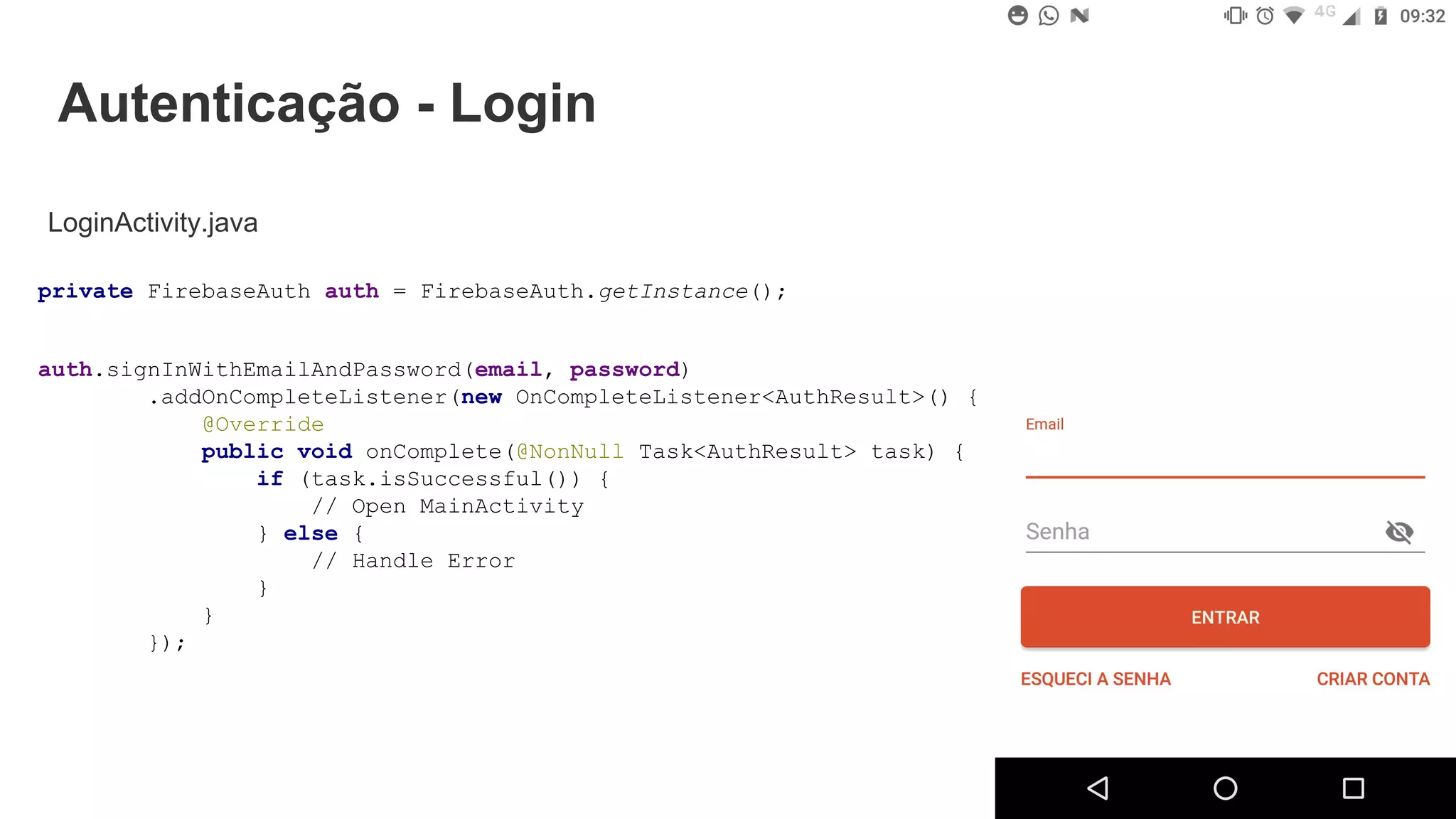 Autenticação - Login
LoginActivity.java
auth.signInWithEmailAndPassword(email, password)
.addOnCompleteListener(new OnCompleteListener<AuthResult>() {
@Override
public void onComplete(@NonNull Task<AuthResult> task) {
if (task.isSuccessful()) {
// Open MainActivity
} else {
// Handle Error
}
}
});
private FirebaseAuth auth = FirebaseAuth.getInstance();
 