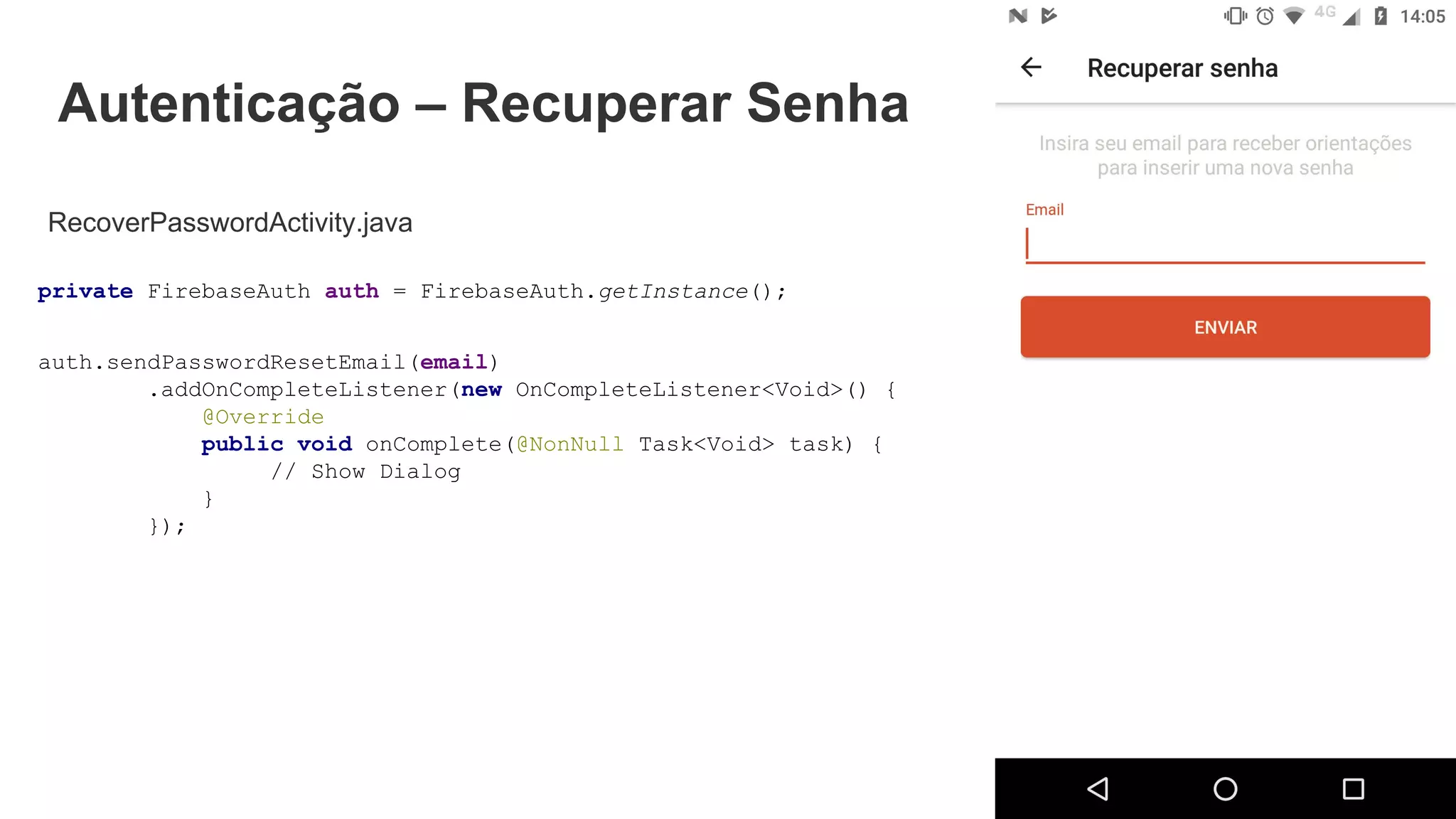 Autenticação – Recuperar Senha
RecoverPasswordActivity.java
private FirebaseAuth auth = FirebaseAuth.getInstance();
auth.sendPasswordResetEmail(email)
.addOnCompleteListener(new OnCompleteListener<Void>() {
@Override
public void onComplete(@NonNull Task<Void> task) {
// Show Dialog
}
});
 
