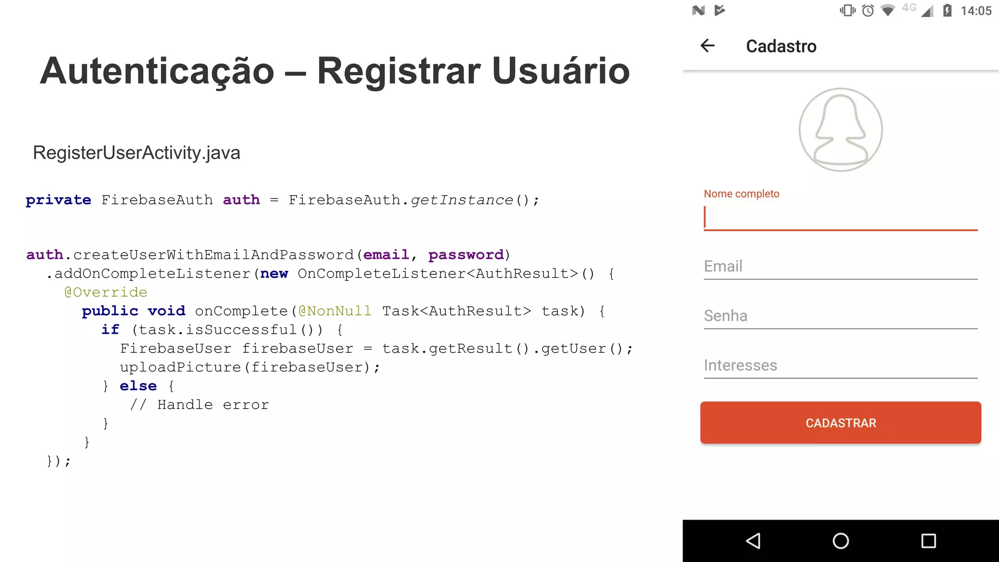 Autenticação – Registrar Usuário
RegisterUserActivity.java
private FirebaseAuth auth = FirebaseAuth.getInstance();
auth.createUserWithEmailAndPassword(email, password)
.addOnCompleteListener(new OnCompleteListener<AuthResult>() {
@Override
public void onComplete(@NonNull Task<AuthResult> task) {
if (task.isSuccessful()) {
FirebaseUser firebaseUser = task.getResult().getUser();
uploadPicture(firebaseUser);
} else {
// Handle error
}
}
});
 