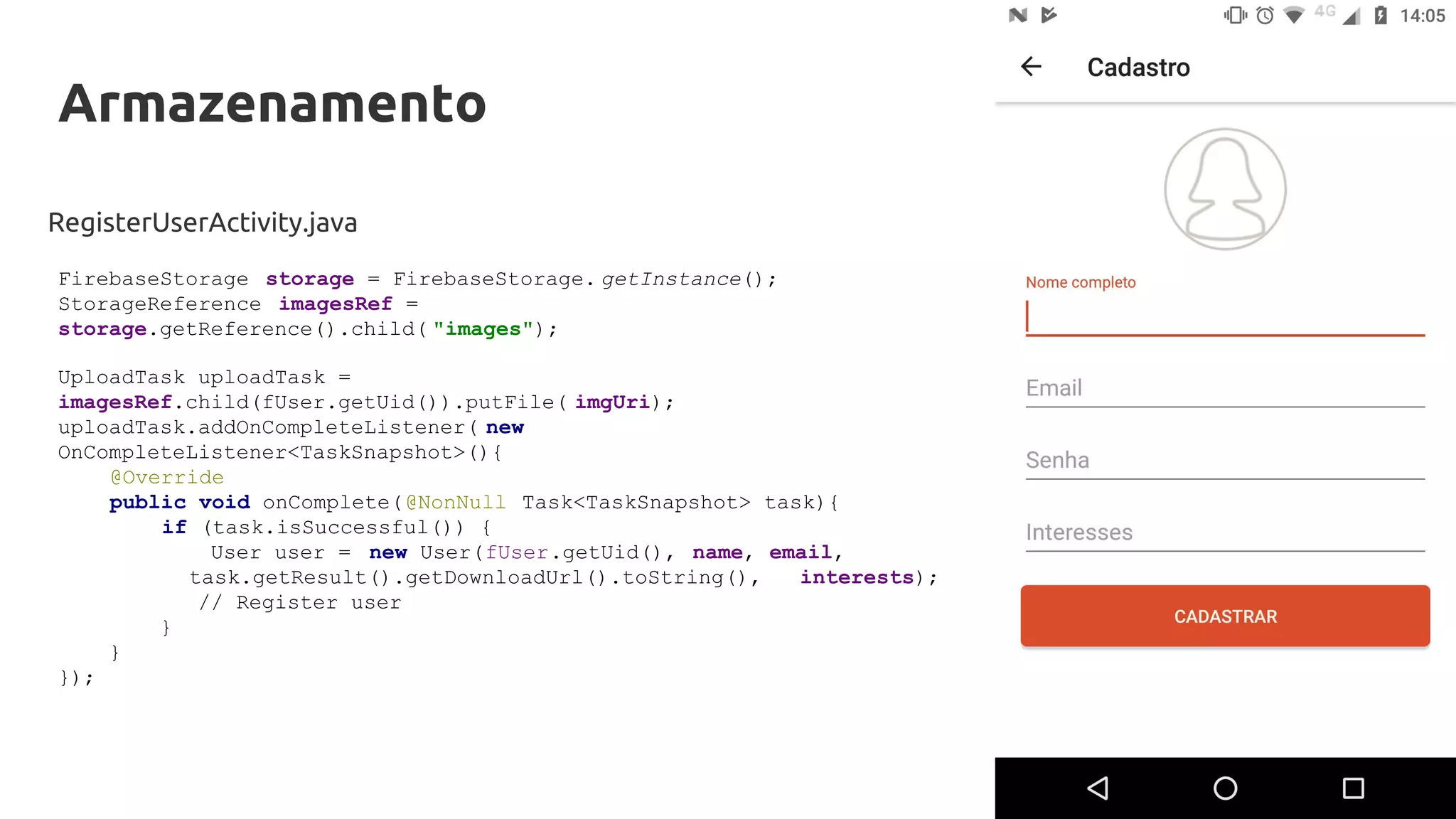 Armazenamento
RegisterUserActivity.java
FirebaseStorage storage = FirebaseStorage. getInstance();
StorageReference imagesRef =
storage.getReference().child( "images");
UploadTask uploadTask =
imagesRef.child(fUser.getUid()).putFile( imgUri);
uploadTask.addOnCompleteListener( new
OnCompleteListener<TaskSnapshot>(){
@Override
public void onComplete(@NonNull Task<TaskSnapshot> task){
if (task.isSuccessful()) {
User user = new User(fUser.getUid(), name, email,
task.getResult().getDownloadUrl().toString(), interests);
// Register user
}
}
});
 