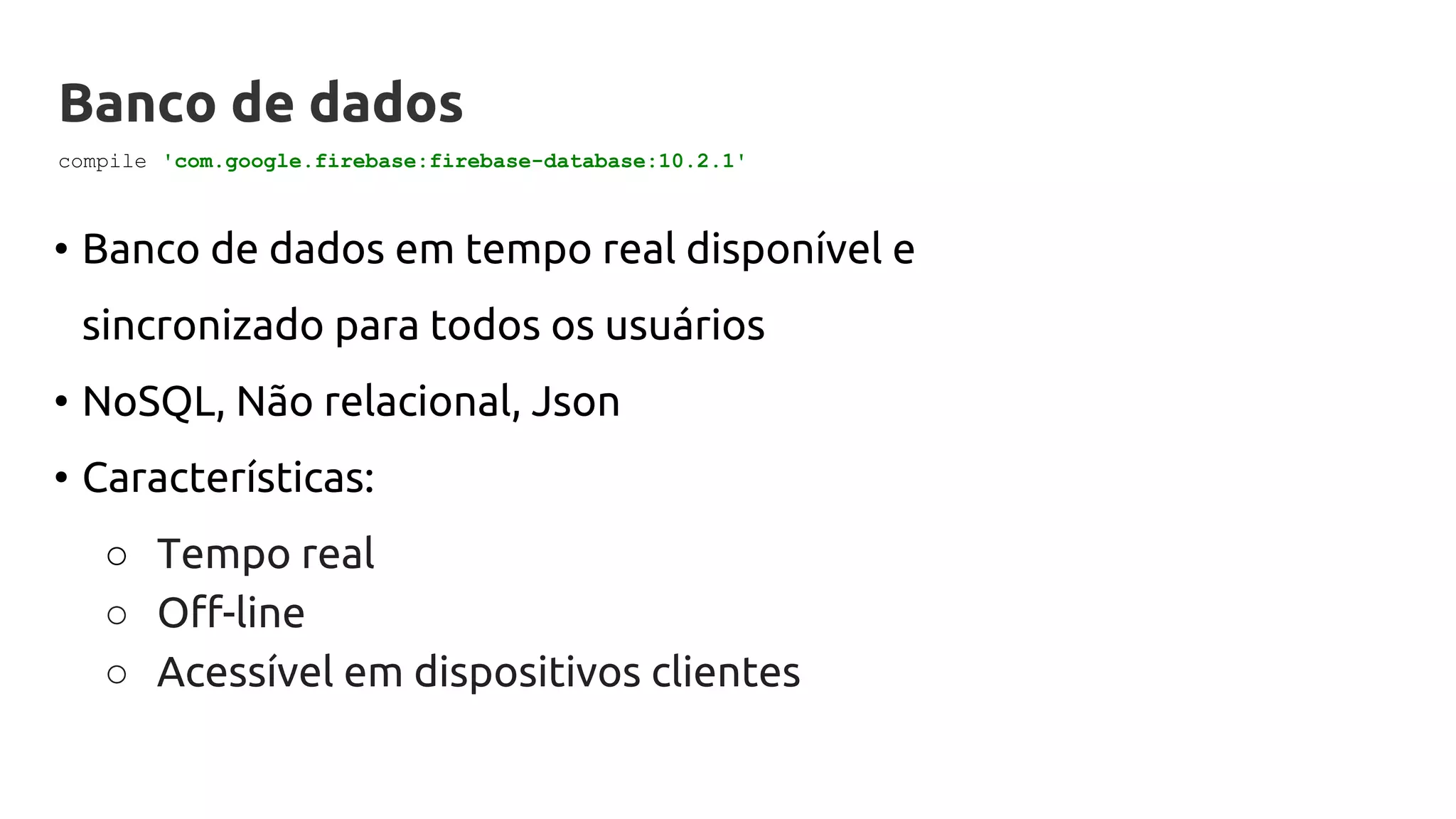 Banco de dados
• Banco de dados em tempo real disponível e
sincronizado para todos os usuários
• NoSQL, Não relacional, Json
• Características:
○ Tempo real
○ Off-line
○ Acessível em dispositivos clientes
compile 'com.google.firebase:firebase-database:10.2.1'
 