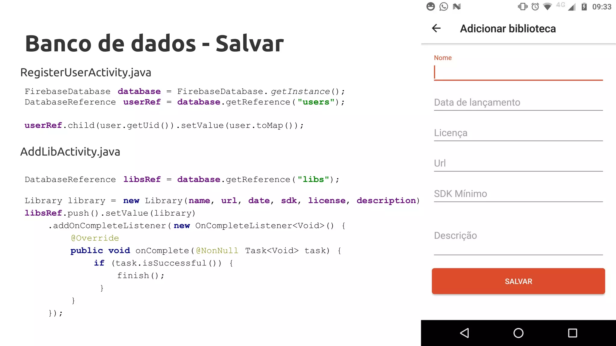 Banco de dados - Salvar
RegisterUserActivity.java
FirebaseDatabase database = FirebaseDatabase. getInstance();
DatabaseReference userRef = database.getReference( "users");
userRef.child(user.getUid()).setValue(user.toMap());
DatabaseReference libsRef = database.getReference( "libs");
Library library = new Library(name, url, date, sdk, license, description);
libsRef.push().setValue(library)
.addOnCompleteListener( new OnCompleteListener<Void>() {
@Override
public void onComplete(@NonNull Task<Void> task) {
if (task.isSuccessful()) {
finish();
}
}
});
AddLibActivity.java
 