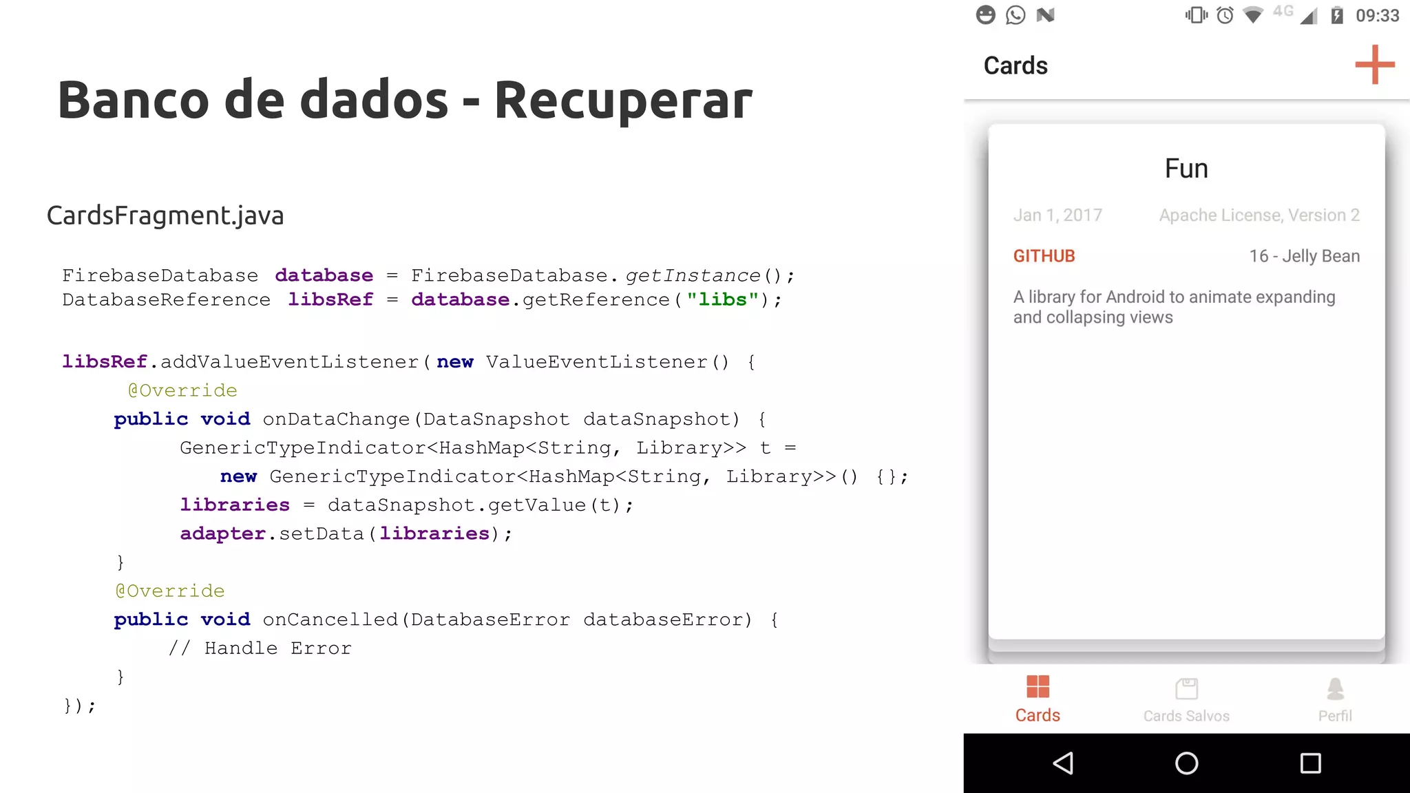Banco de dados - Recuperar
CardsFragment.java
libsRef.addValueEventListener( new ValueEventListener() {
@Override
public void onDataChange(DataSnapshot dataSnapshot) {
GenericTypeIndicator<HashMap<String, Library>> t =
new GenericTypeIndicator<HashMap<String, Library>>() {};
libraries = dataSnapshot.getValue(t);
adapter.setData(libraries);
}
@Override
public void onCancelled(DatabaseError databaseError) {
// Handle Error
}
});
FirebaseDatabase database = FirebaseDatabase. getInstance();
DatabaseReference libsRef = database.getReference( "libs");
 