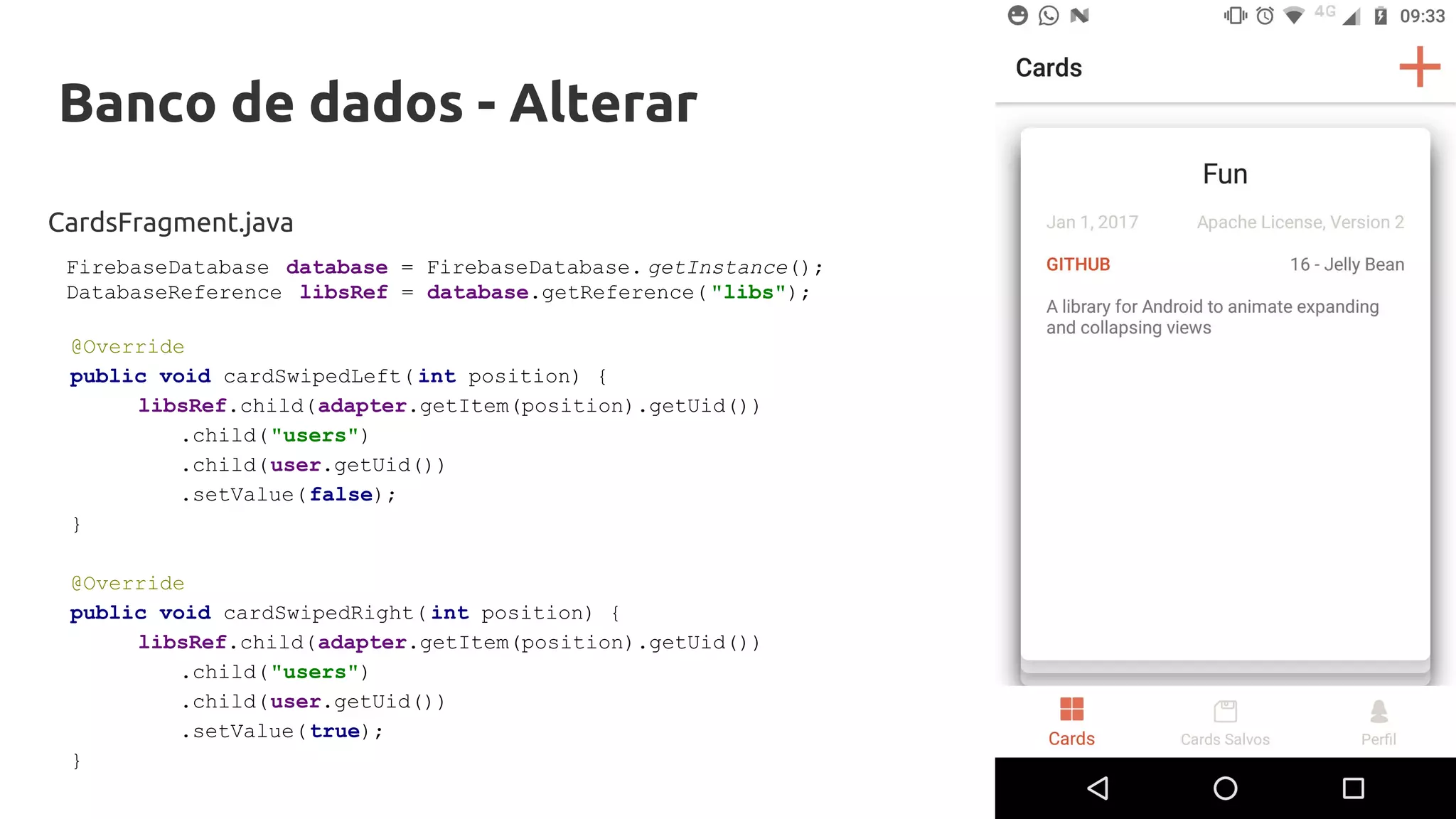 Banco de dados - Alterar
CardsFragment.java
@Override
public void cardSwipedLeft( int position) {
libsRef.child(adapter.getItem(position).getUid())
.child("users")
.child(user.getUid())
.setValue(false);
}
@Override
public void cardSwipedRight( int position) {
libsRef.child(adapter.getItem(position).getUid())
.child("users")
.child(user.getUid())
.setValue(true);
}
FirebaseDatabase database = FirebaseDatabase. getInstance();
DatabaseReference libsRef = database.getReference( "libs");
 