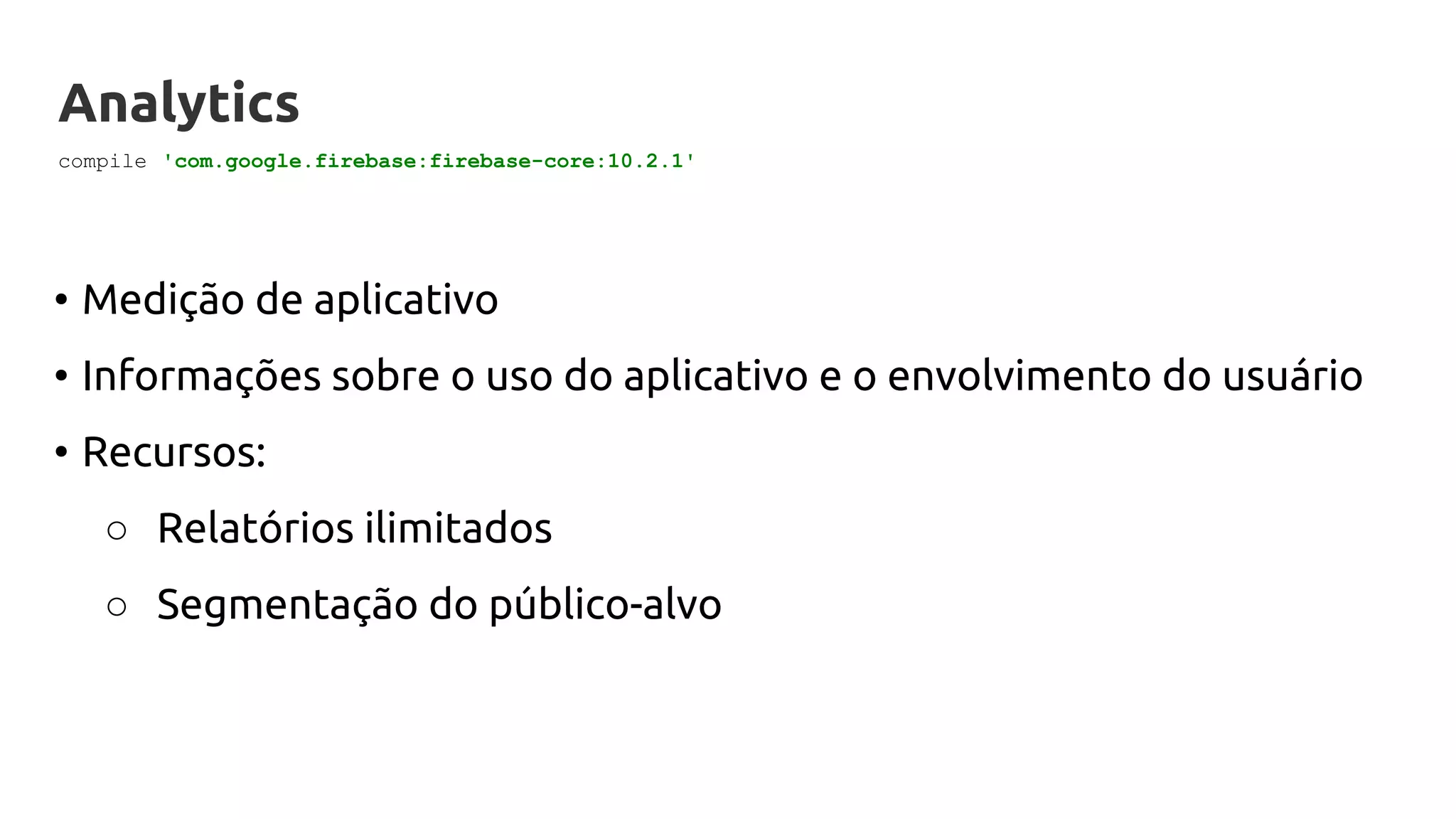Analytics
• Medição de aplicativo
• Informações sobre o uso do aplicativo e o envolvimento do usuário
• Recursos:
○ Relatórios ilimitados
○ Segmentação do público-alvo
compile 'com.google.firebase:firebase-core:10.2.1'
 