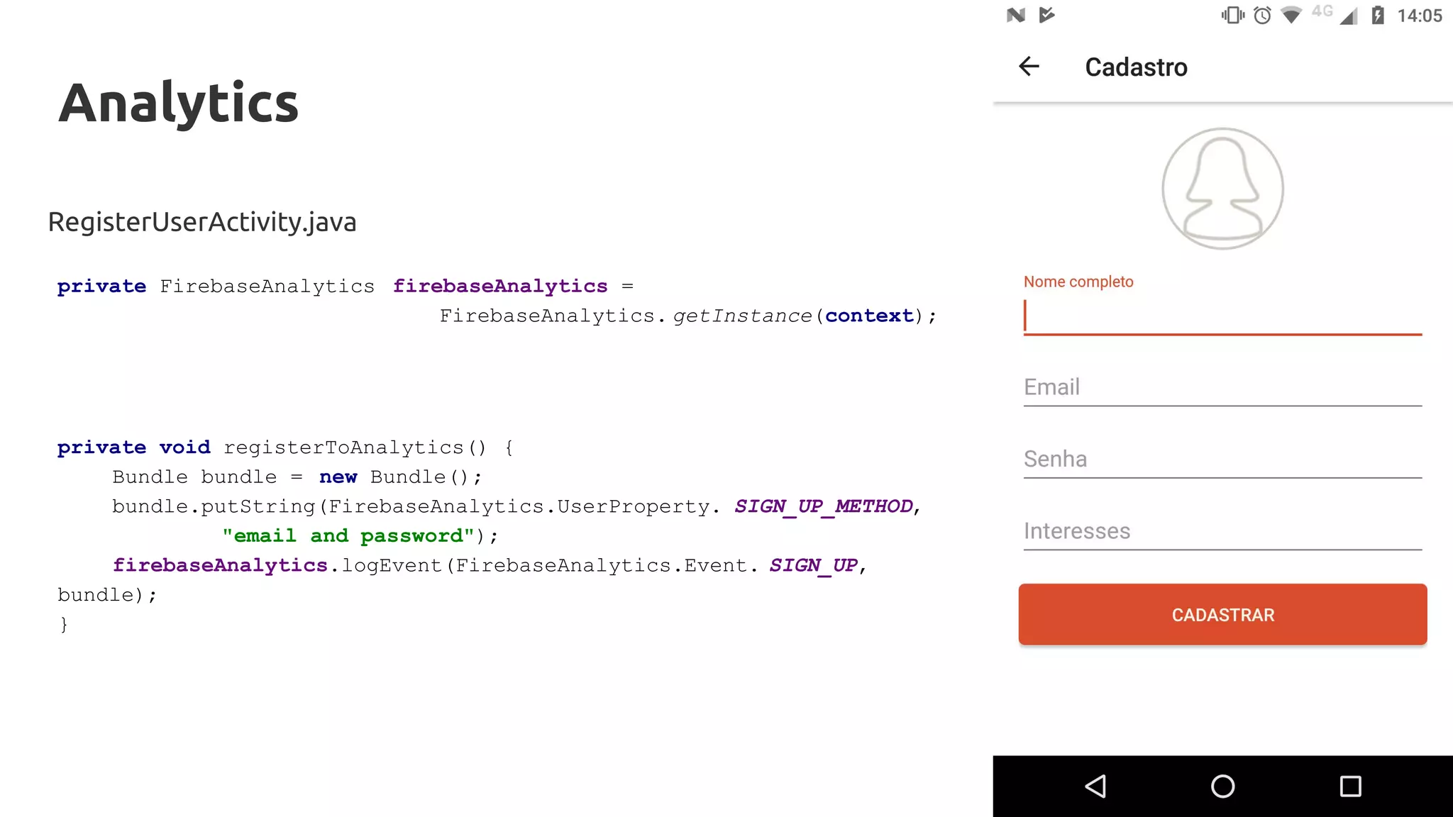 Analytics
RegisterUserActivity.java
private FirebaseAnalytics firebaseAnalytics =
FirebaseAnalytics. getInstance(context);
private void registerToAnalytics() {
Bundle bundle = new Bundle();
bundle.putString(FirebaseAnalytics.UserProperty. SIGN_UP_METHOD,
"email and password");
firebaseAnalytics.logEvent(FirebaseAnalytics.Event. SIGN_UP,
bundle);
}
 