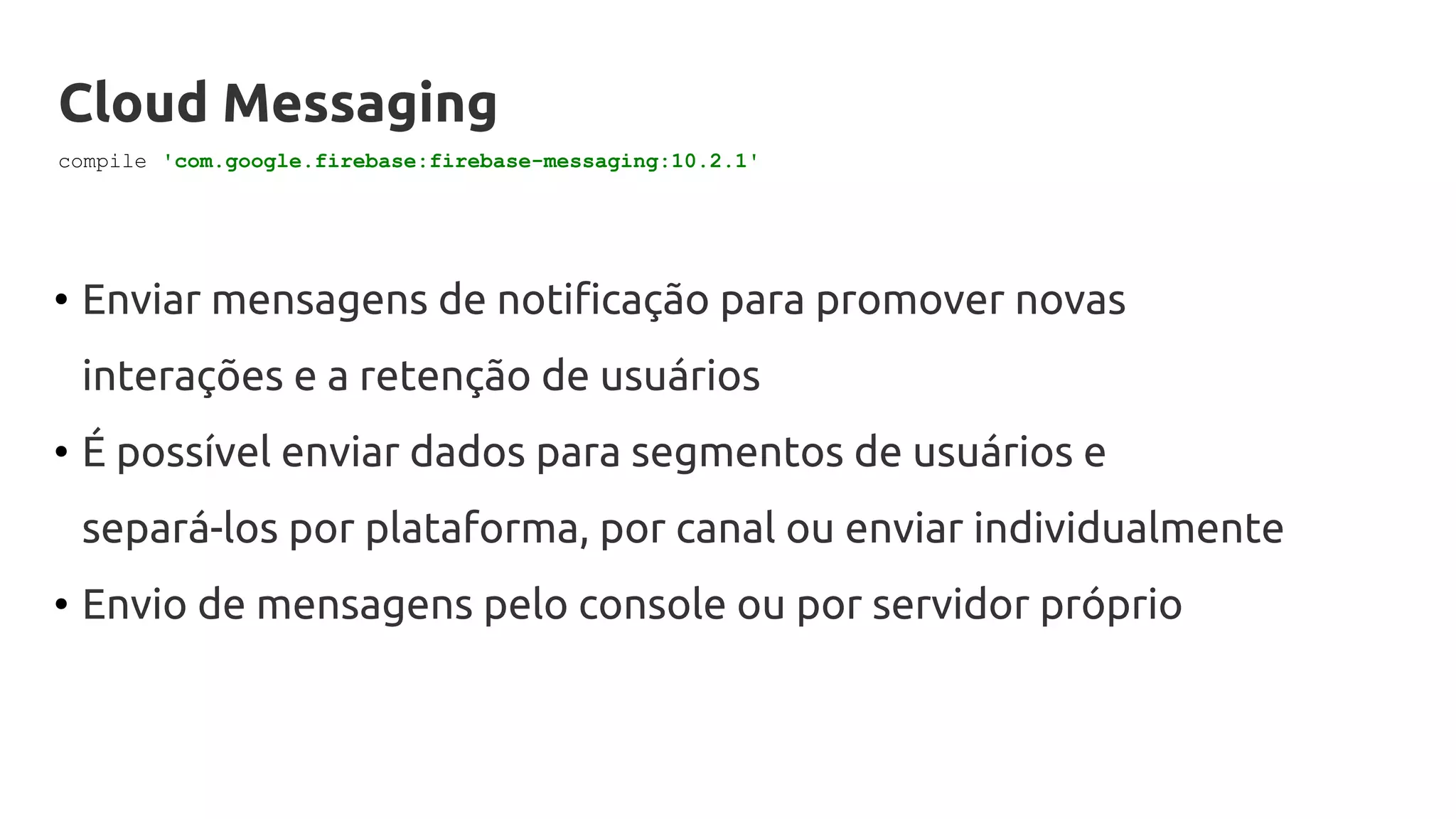Cloud Messaging
• Enviar mensagens de notificação para promover novas
interações e a retenção de usuários
• É possível enviar dados para segmentos de usuários e
separá-los por plataforma, por canal ou enviar individualmente
• Envio de mensagens pelo console ou por servidor próprio
compile 'com.google.firebase:firebase-messaging:10.2.1'
 