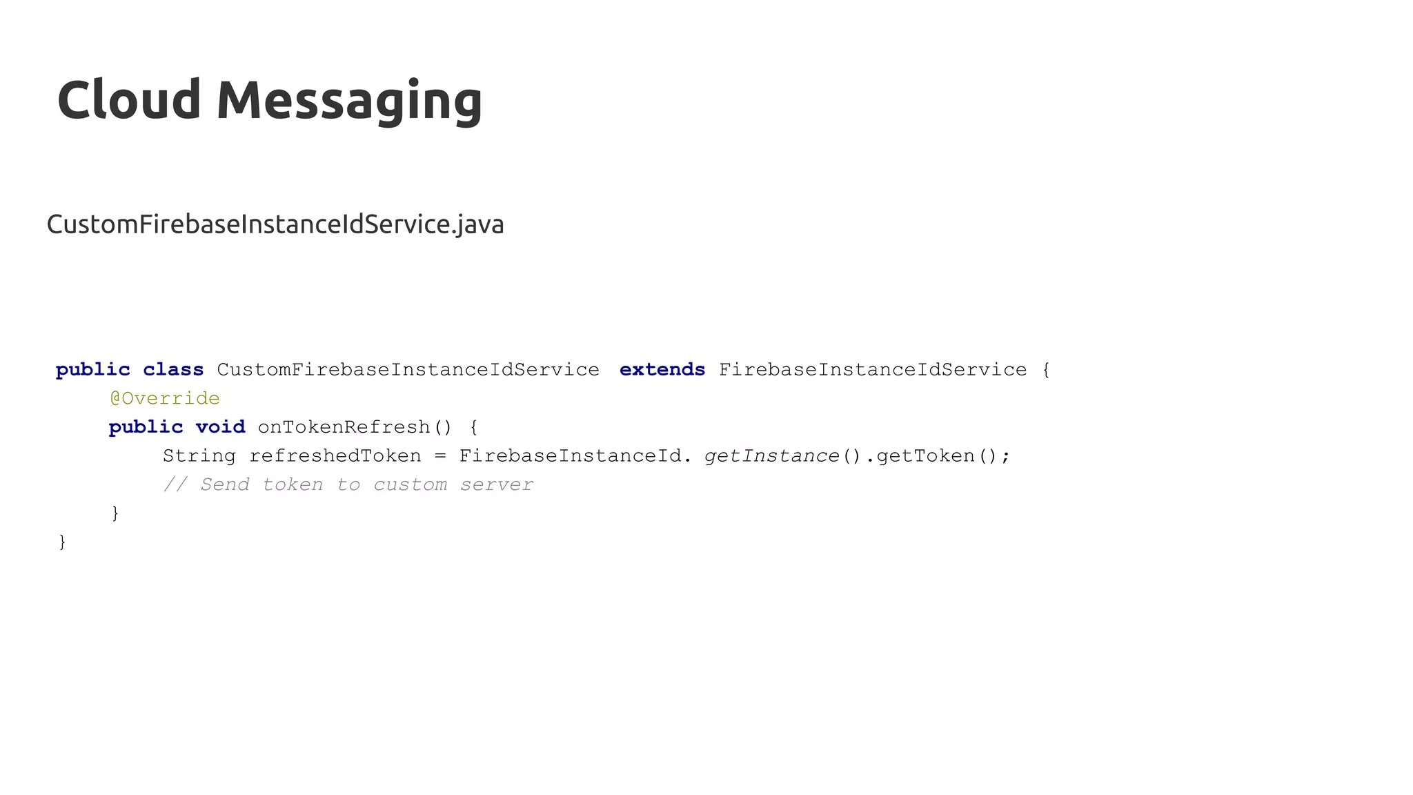 Cloud Messaging
CustomFirebaseInstanceIdService.java
public class CustomFirebaseInstanceIdService extends FirebaseInstanceIdService {
@Override
public void onTokenRefresh() {
String refreshedToken = FirebaseInstanceId. getInstance().getToken();
// Send token to custom server
}
}
 
