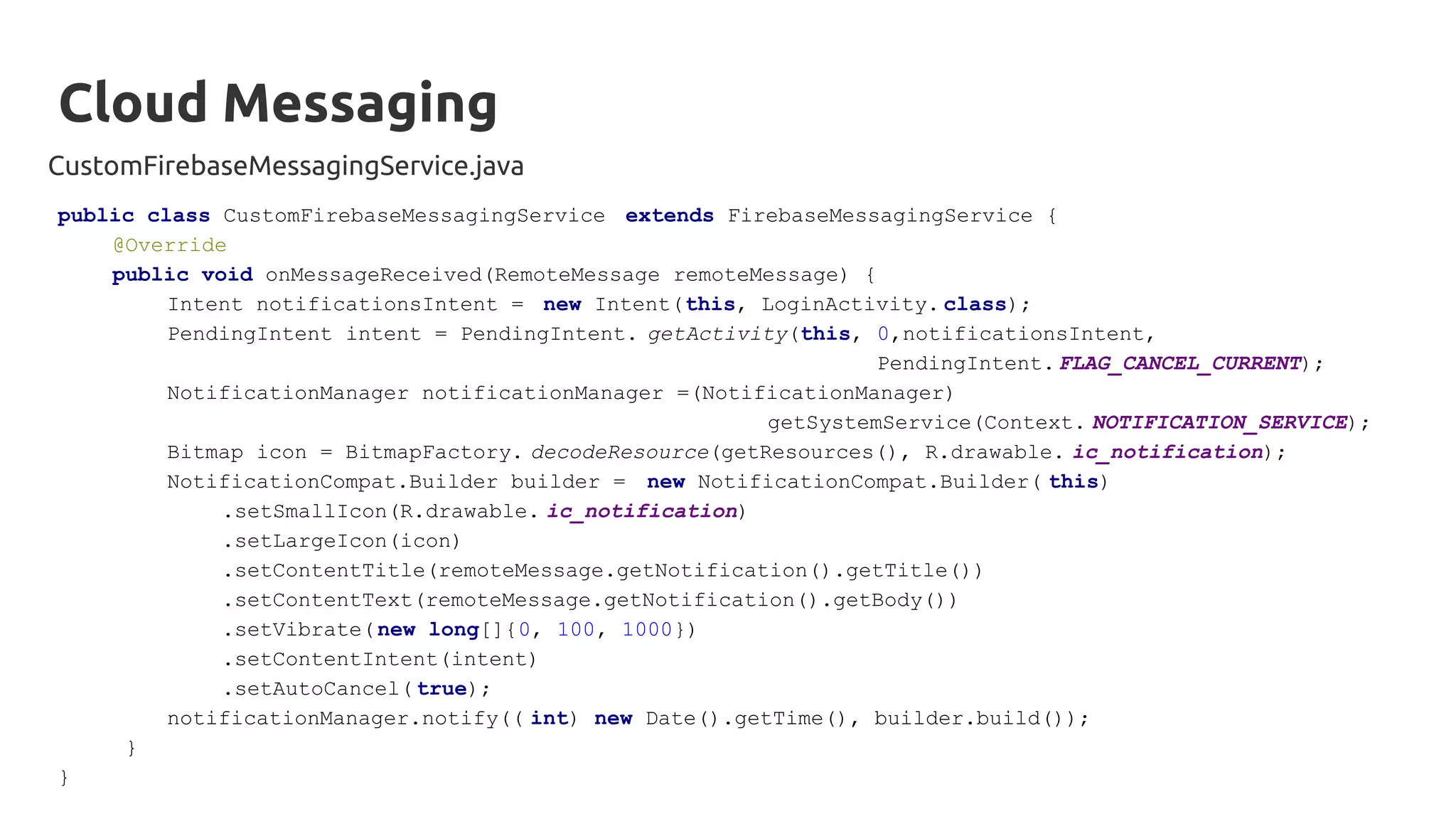 Cloud Messaging
CustomFirebaseMessagingService.java
public class CustomFirebaseMessagingService extends FirebaseMessagingService {
@Override
public void onMessageReceived(RemoteMessage remoteMessage) {
Intent notificationsIntent = new Intent(this, LoginActivity. class);
PendingIntent intent = PendingIntent. getActivity(this, 0,notificationsIntent,
PendingIntent. FLAG_CANCEL_CURRENT);
NotificationManager notificationManager =(NotificationManager)
getSystemService(Context. NOTIFICATION_SERVICE);
Bitmap icon = BitmapFactory. decodeResource(getResources(), R.drawable. ic_notification);
NotificationCompat.Builder builder = new NotificationCompat.Builder( this)
.setSmallIcon(R.drawable. ic_notification)
.setLargeIcon(icon)
.setContentTitle(remoteMessage.getNotification().getTitle())
.setContentText(remoteMessage.getNotification().getBody())
.setVibrate(new long[]{0, 100, 1000})
.setContentIntent(intent)
.setAutoCancel( true);
notificationManager.notify(( int) new Date().getTime(), builder.build());
}
}
 