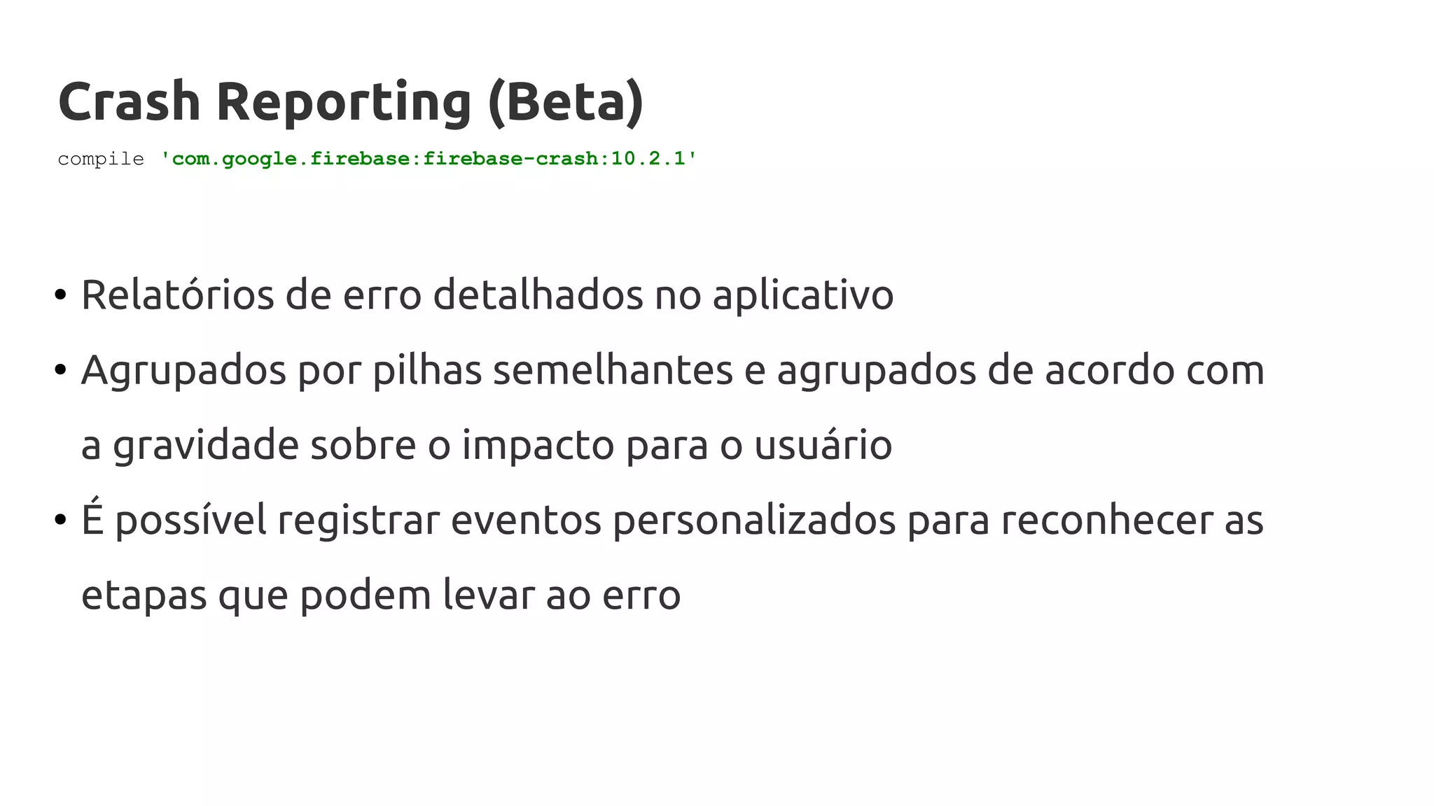 Crash Reporting (Beta)
• Relatórios de erro detalhados no aplicativo
• Agrupados por pilhas semelhantes e agrupados de acordo com
a gravidade sobre o impacto para o usuário
• É possível registrar eventos personalizados para reconhecer as
etapas que podem levar ao erro
compile 'com.google.firebase:firebase-crash:10.2.1'
 