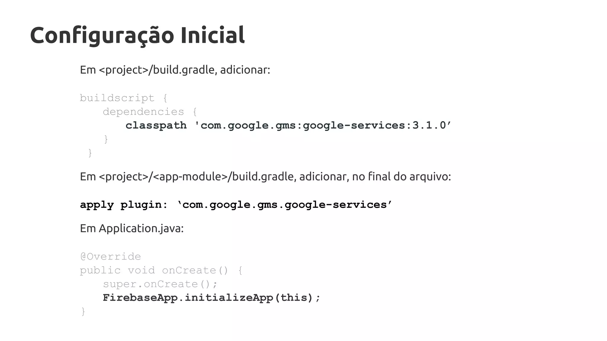 Configuração Inicial
Em <project>/build.gradle, adicionar:
buildscript {
dependencies {
classpath 'com.google.gms:google-services:3.1.0’
}
}
Em <project>/<app-module>/build.gradle, adicionar, no final do arquivo:
apply plugin: ‘com.google.gms.google-services’
Em Application.java:
@Override
public void onCreate() {
super.onCreate();
FirebaseApp.initializeApp(this);
}
 