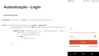 Autenticação - Login
LoginActivity.java
auth.signInWithEmailAndPassword(email, password)
.addOnCompleteListener(new OnCompleteListener<AuthResult>() {
@Override
public void onComplete(@NonNull Task<AuthResult> task) {
if (task.isSuccessful()) {
// Open MainActivity
} else {
// Handle Error
}
}
});
private FirebaseAuth auth = FirebaseAuth.getInstance();
 
