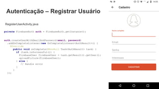 Autenticação – Registrar Usuário
RegisterUserActivity.java
private FirebaseAuth auth = FirebaseAuth.getInstance();
auth.createUserWithEmailAndPassword(email, password)
.addOnCompleteListener(new OnCompleteListener<AuthResult>() {
@Override
public void onComplete(@NonNull Task<AuthResult> task) {
if (task.isSuccessful()) {
FirebaseUser firebaseUser = task.getResult().getUser();
uploadPicture(firebaseUser);
} else {
// Handle error
}
}
});
 